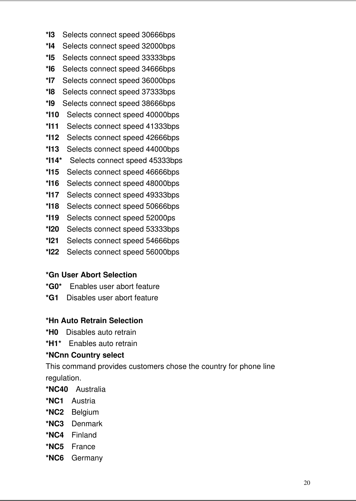 20*I3  Selects connect speed 30666bps*I4  Selects connect speed 32000bps*I5  Selects connect speed 33333bps*I6  Selects connect speed 34666bps*I7  Selects connect speed 36000bps*I8  Selects connect speed 37333bps*I9  Selects connect speed 38666bps*I10  Selects connect speed 40000bps*I11  Selects connect speed 41333bps*I12  Selects connect speed 42666bps*I13  Selects connect speed 44000bps*I14*  Selects connect speed 45333bps*I15  Selects connect speed 46666bps*I16  Selects connect speed 48000bps*I17  Selects connect speed 49333bps*I18  Selects connect speed 50666bps*I19  Selects connect speed 52000ps*I20  Selects connect speed 53333bps*I21  Selects connect speed 54666bps*I22  Selects connect speed 56000bps*Gn User Abort Selection*G0*  Enables user abort feature*G1  Disables user abort feature*Hn Auto Retrain Selection*H0  Disables auto retrain*H1*  Enables auto retrain*NCnn Country selectThis command provides customers chose the country for phone lineregulation.*NC40  Australia*NC1  Austria*NC2  Belgium*NC3  Denmark*NC4  Finland*NC5  France*NC6  Germany