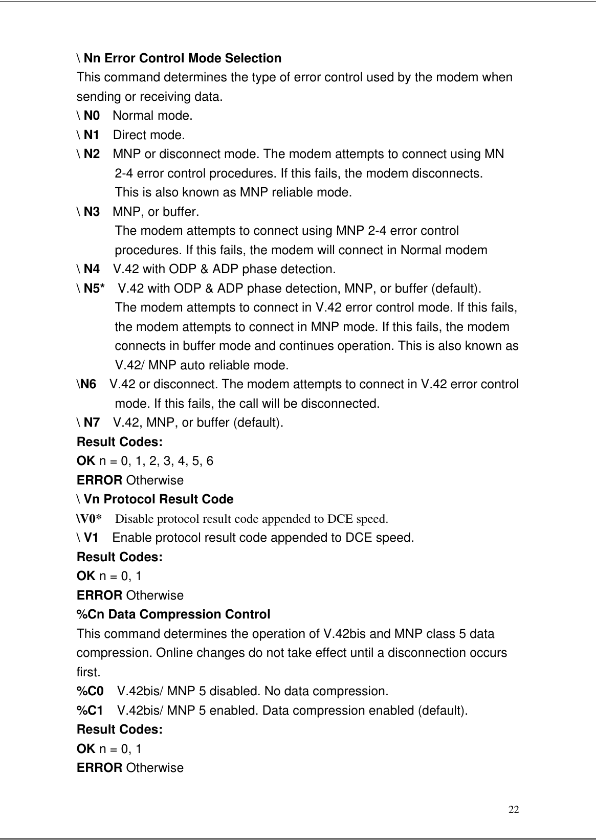 22\ Nn Error Control Mode SelectionThis command determines the type of error control used by the modem whensending or receiving data.\ N0  Normal mode.\ N1  Direct mode.\ N2  MNP or disconnect mode. The modem attempts to connect using MN2-4 error control procedures. If this fails, the modem disconnects.This is also known as MNP reliable mode.\ N3  MNP, or buffer.The modem attempts to connect using MNP 2-4 error controlprocedures. If this fails, the modem will connect in Normal modem\ N4  V.42 with ODP &amp; ADP phase detection.\ N5*  V.42 with ODP &amp; ADP phase detection, MNP, or buffer (default).The modem attempts to connect in V.42 error control mode. If this fails,the modem attempts to connect in MNP mode. If this fails, the modemconnects in buffer mode and continues operation. This is also known asV.42/ MNP auto reliable mode.\N6  V.42 or disconnect. The modem attempts to connect in V.42 error controlmode. If this fails, the call will be disconnected.\ N7  V.42, MNP, or buffer (default).Result Codes:OK n = 0, 1, 2, 3, 4, 5, 6ERROR Otherwise\ Vn Protocol Result Code\V0*  Disable protocol result code appended to DCE speed.\ V1  Enable protocol result code appended to DCE speed.Result Codes:OK n = 0, 1ERROR Otherwise%Cn Data Compression ControlThis command determines the operation of V.42bis and MNP class 5 datacompression. Online changes do not take effect until a disconnection occursfirst.%C0  V.42bis/ MNP 5 disabled. No data compression.%C1  V.42bis/ MNP 5 enabled. Data compression enabled (default).Result Codes:OK n = 0, 1ERROR Otherwise