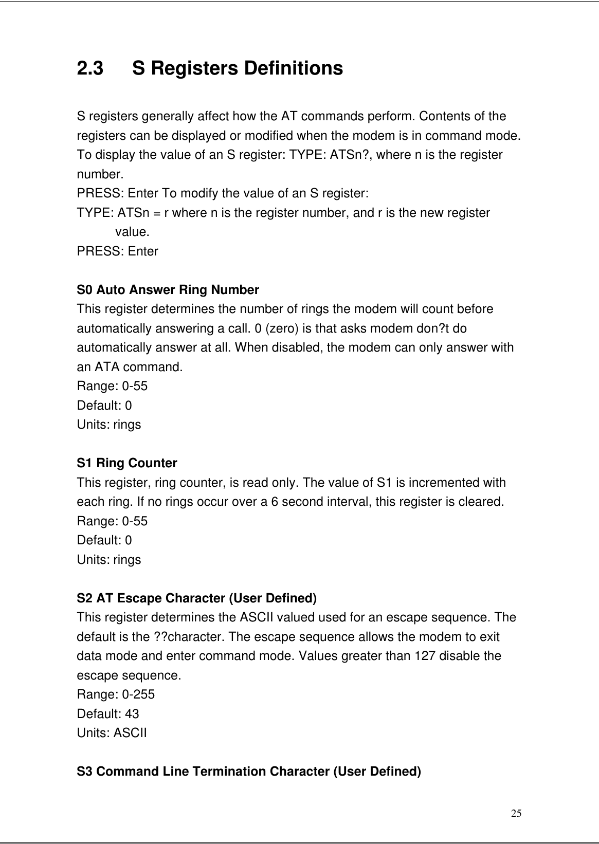 252.3   S Registers DefinitionsS registers generally affect how the AT commands perform. Contents of theregisters can be displayed or modified when the modem is in command mode.To display the value of an S register: TYPE: ATSn?, where n is the registernumber.PRESS: Enter To modify the value of an S register:TYPE: ATSn = r where n is the register number, and r is the new registervalue.PRESS: EnterS0 Auto Answer Ring NumberThis register determines the number of rings the modem will count beforeautomatically answering a call. 0 (zero) is that asks modem don?t doautomatically answer at all. When disabled, the modem can only answer withan ATA command.Range: 0-55Default: 0Units: ringsS1 Ring CounterThis register, ring counter, is read only. The value of S1 is incremented witheach ring. If no rings occur over a 6 second interval, this register is cleared.Range: 0-55Default: 0Units: ringsS2 AT Escape Character (User Defined)This register determines the ASCII valued used for an escape sequence. Thedefault is the ??character. The escape sequence allows the modem to exitdata mode and enter command mode. Values greater than 127 disable theescape sequence.Range: 0-255Default: 43Units: ASCIIS3 Command Line Termination Character (User Defined)