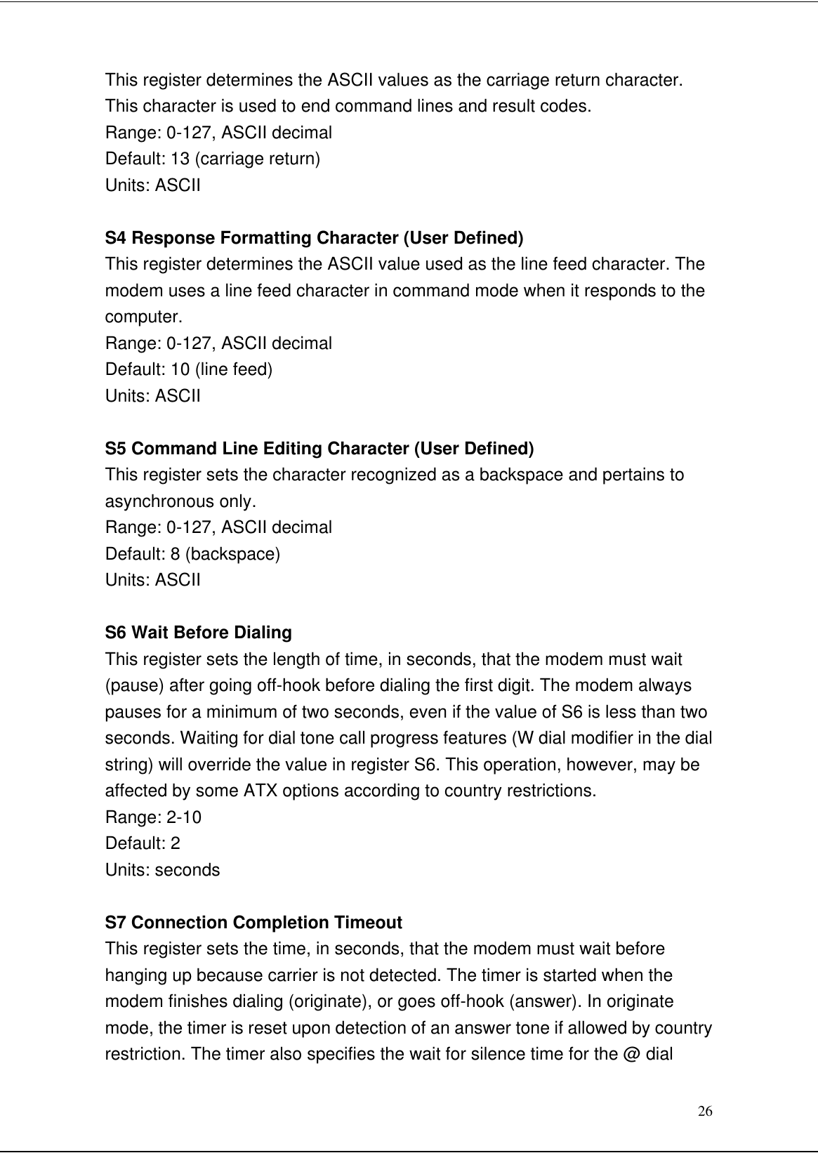 26This register determines the ASCII values as the carriage return character.This character is used to end command lines and result codes.Range: 0-127, ASCII decimalDefault: 13 (carriage return)Units: ASCIIS4 Response Formatting Character (User Defined)This register determines the ASCII value used as the line feed character. Themodem uses a line feed character in command mode when it responds to thecomputer.Range: 0-127, ASCII decimalDefault: 10 (line feed)Units: ASCIIS5 Command Line Editing Character (User Defined)This register sets the character recognized as a backspace and pertains toasynchronous only.Range: 0-127, ASCII decimalDefault: 8 (backspace)Units: ASCIIS6 Wait Before DialingThis register sets the length of time, in seconds, that the modem must wait(pause) after going off-hook before dialing the first digit. The modem alwayspauses for a minimum of two seconds, even if the value of S6 is less than twoseconds. Waiting for dial tone call progress features (W dial modifier in the dialstring) will override the value in register S6. This operation, however, may beaffected by some ATX options according to country restrictions.Range: 2-10Default: 2Units: secondsS7 Connection Completion TimeoutThis register sets the time, in seconds, that the modem must wait beforehanging up because carrier is not detected. The timer is started when themodem finishes dialing (originate), or goes off-hook (answer). In originatemode, the timer is reset upon detection of an answer tone if allowed by countryrestriction. The timer also specifies the wait for silence time for the @ dial