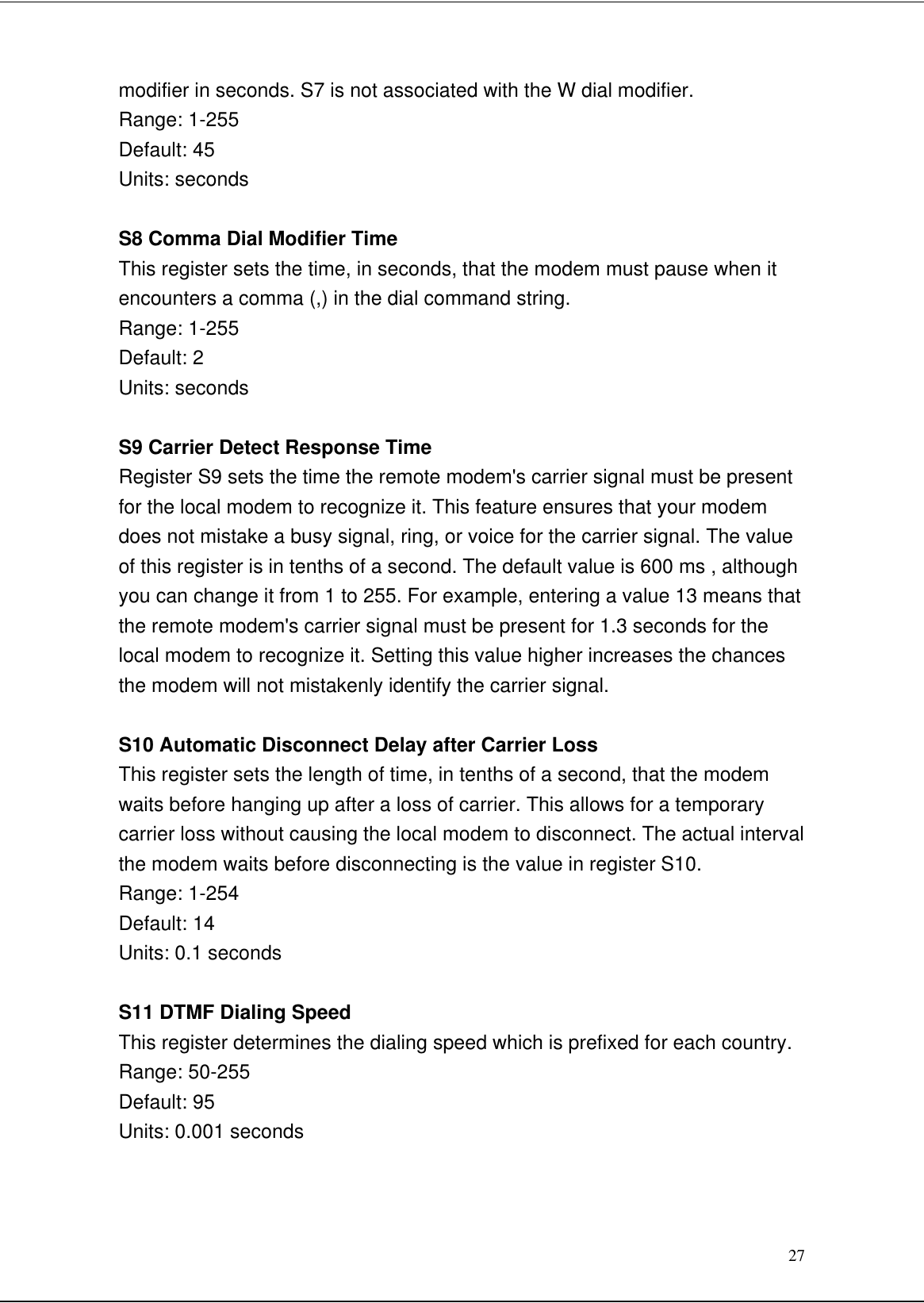 27modifier in seconds. S7 is not associated with the W dial modifier.Range: 1-255Default: 45Units: secondsS8 Comma Dial Modifier TimeThis register sets the time, in seconds, that the modem must pause when itencounters a comma (,) in the dial command string.Range: 1-255Default: 2Units: secondsS9 Carrier Detect Response TimeRegister S9 sets the time the remote modem&apos;s carrier signal must be presentfor the local modem to recognize it. This feature ensures that your modemdoes not mistake a busy signal, ring, or voice for the carrier signal. The valueof this register is in tenths of a second. The default value is 600 ms , althoughyou can change it from 1 to 255. For example, entering a value 13 means thatthe remote modem&apos;s carrier signal must be present for 1.3 seconds for thelocal modem to recognize it. Setting this value higher increases the chancesthe modem will not mistakenly identify the carrier signal.S10 Automatic Disconnect Delay after Carrier LossThis register sets the length of time, in tenths of a second, that the modemwaits before hanging up after a loss of carrier. This allows for a temporarycarrier loss without causing the local modem to disconnect. The actual intervalthe modem waits before disconnecting is the value in register S10.Range: 1-254Default: 14Units: 0.1 secondsS11 DTMF Dialing SpeedThis register determines the dialing speed which is prefixed for each country.Range: 50-255Default: 95Units: 0.001 seconds