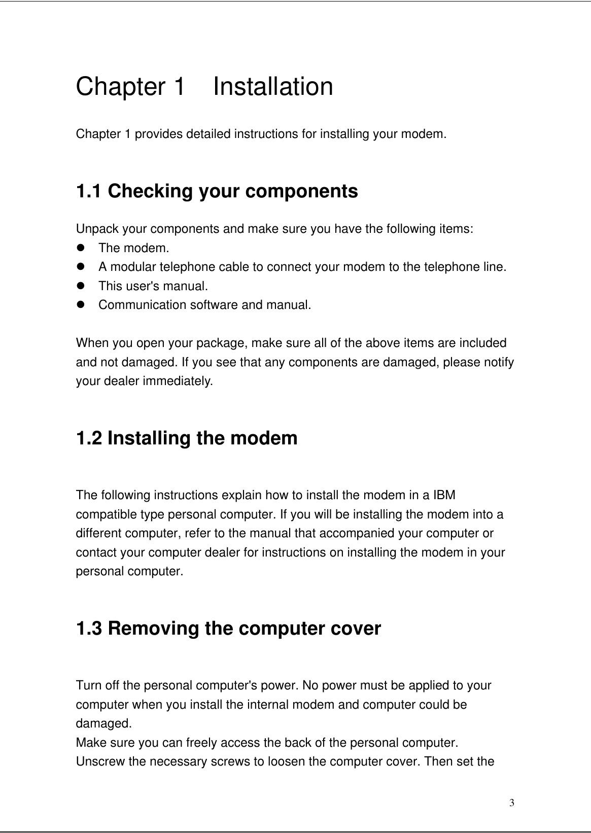 3Chapter 1  InstallationChapter 1 provides detailed instructions for installing your modem.1.1 Checking your componentsUnpack your components and make sure you have the following items:l The modem.l A modular telephone cable to connect your modem to the telephone line.l This user&apos;s manual.l Communication software and manual.When you open your package, make sure all of the above items are includedand not damaged. If you see that any components are damaged, please notifyyour dealer immediately.1.2 Installing the modemThe following instructions explain how to install the modem in a IBMcompatible type personal computer. If you will be installing the modem into adifferent computer, refer to the manual that accompanied your computer orcontact your computer dealer for instructions on installing the modem in yourpersonal computer.1.3 Removing the computer coverTurn off the personal computer&apos;s power. No power must be applied to yourcomputer when you install the internal modem and computer could bedamaged.Make sure you can freely access the back of the personal computer.Unscrew the necessary screws to loosen the computer cover. Then set the