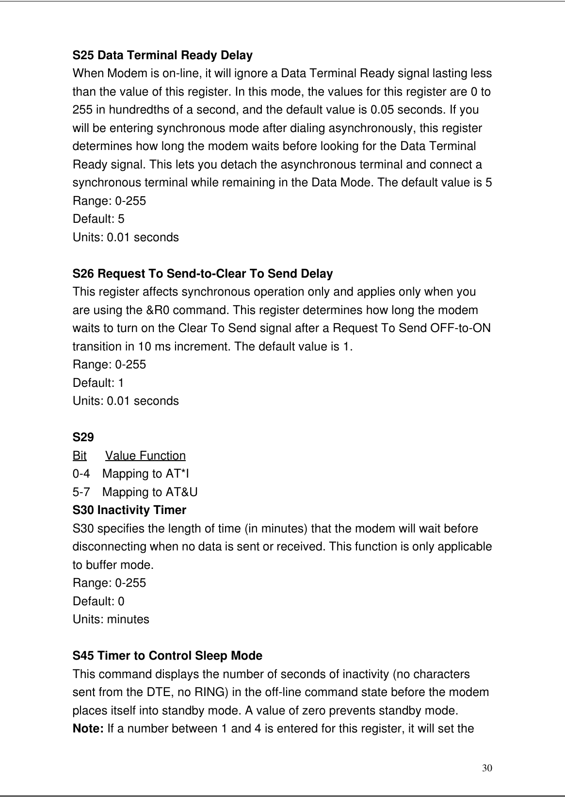 30S25 Data Terminal Ready DelayWhen Modem is on-line, it will ignore a Data Terminal Ready signal lasting lessthan the value of this register. In this mode, the values for this register are 0 to255 in hundredths of a second, and the default value is 0.05 seconds. If youwill be entering synchronous mode after dialing asynchronously, this registerdetermines how long the modem waits before looking for the Data TerminalReady signal. This lets you detach the asynchronous terminal and connect asynchronous terminal while remaining in the Data Mode. The default value is 5Range: 0-255Default: 5Units: 0.01 secondsS26 Request To Send-to-Clear To Send DelayThis register affects synchronous operation only and applies only when youare using the &amp;R0 command. This register determines how long the modemwaits to turn on the Clear To Send signal after a Request To Send OFF-to-ONtransition in 10 ms increment. The default value is 1.Range: 0-255Default: 1Units: 0.01 secondsS29Bit   Value Function0-4  Mapping to AT*I5-7  Mapping to AT&amp;US30 Inactivity TimerS30 specifies the length of time (in minutes) that the modem will wait beforedisconnecting when no data is sent or received. This function is only applicableto buffer mode.Range: 0-255Default: 0Units: minutesS45 Timer to Control Sleep ModeThis command displays the number of seconds of inactivity (no characterssent from the DTE, no RING) in the off-line command state before the modemplaces itself into standby mode. A value of zero prevents standby mode.Note: If a number between 1 and 4 is entered for this register, it will set the