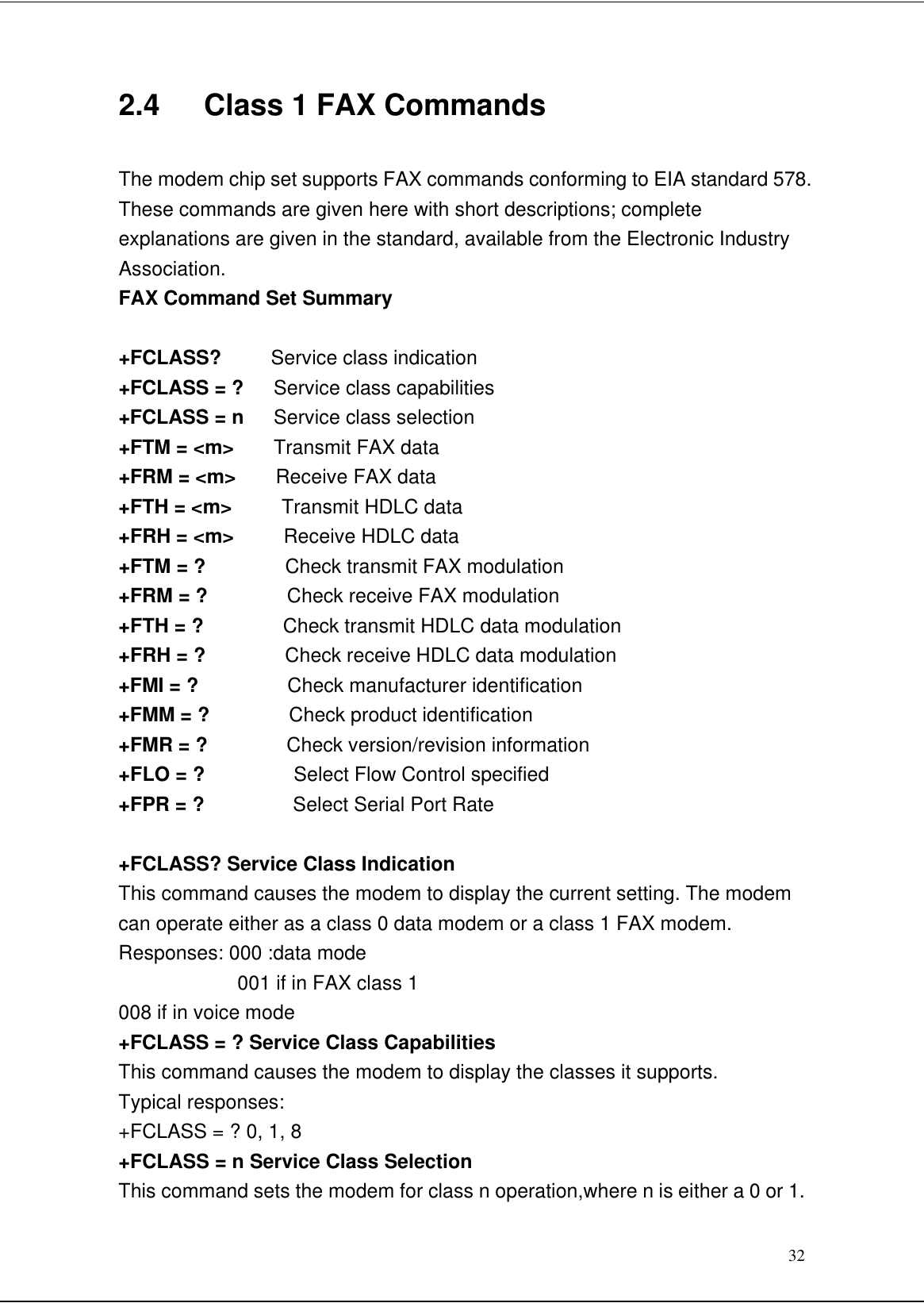 322.4   Class 1 FAX CommandsThe modem chip set supports FAX commands conforming to EIA standard 578.These commands are given here with short descriptions; completeexplanations are given in the standard, available from the Electronic IndustryAssociation.FAX Command Set Summary+FCLASS?     Service class indication+FCLASS = ?   Service class capabilities+FCLASS = n   Service class selection+FTM = &lt;m&gt;    Transmit FAX data+FRM = &lt;m&gt;    Receive FAX data+FTH = &lt;m&gt;     Transmit HDLC data+FRH = &lt;m&gt;     Receive HDLC data+FTM = ?        Check transmit FAX modulation+FRM = ?        Check receive FAX modulation+FTH = ?        Check transmit HDLC data modulation+FRH = ?        Check receive HDLC data modulation+FMI = ?         Check manufacturer identification+FMM = ?        Check product identification+FMR = ?        Check version/revision information+FLO = ?         Select Flow Control specified+FPR = ?         Select Serial Port Rate+FCLASS? Service Class IndicationThis command causes the modem to display the current setting. The modemcan operate either as a class 0 data modem or a class 1 FAX modem.Responses: 000 :data mode001 if in FAX class 1008 if in voice mode+FCLASS = ? Service Class CapabilitiesThis command causes the modem to display the classes it supports.Typical responses:+FCLASS = ? 0, 1, 8+FCLASS = n Service Class SelectionThis command sets the modem for class n operation,where n is either a 0 or 1.