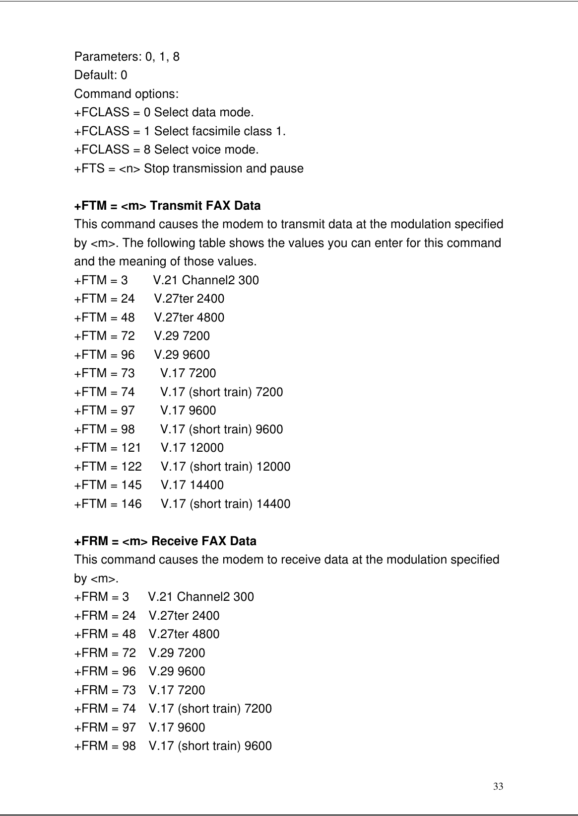 33Parameters: 0, 1, 8Default: 0Command options:+FCLASS = 0 Select data mode.+FCLASS = 1 Select facsimile class 1.+FCLASS = 8 Select voice mode.+FTS = &lt;n&gt; Stop transmission and pause+FTM = &lt;m&gt; Transmit FAX DataThis command causes the modem to transmit data at the modulation specifiedby &lt;m&gt;. The following table shows the values you can enter for this commandand the meaning of those values.+FTM = 3    V.21 Channel2 300+FTM = 24   V.27ter 2400+FTM = 48   V.27ter 4800+FTM = 72   V.29 7200+FTM = 96   V.29 9600+FTM = 73    V.17 7200+FTM = 74    V.17 (short train) 7200+FTM = 97    V.17 9600+FTM = 98    V.17 (short train) 9600+FTM = 121   V.17 12000+FTM = 122   V.17 (short train) 12000+FTM = 145   V.17 14400+FTM = 146   V.17 (short train) 14400+FRM = &lt;m&gt; Receive FAX DataThis command causes the modem to receive data at the modulation specifiedby &lt;m&gt;.+FRM = 3   V.21 Channel2 300+FRM = 24  V.27ter 2400+FRM = 48  V.27ter 4800+FRM = 72  V.29 7200+FRM = 96  V.29 9600+FRM = 73  V.17 7200+FRM = 74  V.17 (short train) 7200+FRM = 97  V.17 9600+FRM = 98  V.17 (short train) 9600