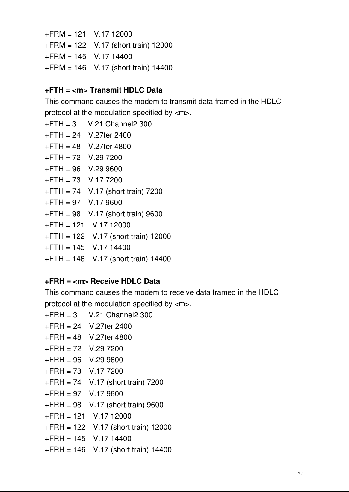 34+FRM = 121  V.17 12000+FRM = 122  V.17 (short train) 12000+FRM = 145  V.17 14400+FRM = 146  V.17 (short train) 14400+FTH = &lt;m&gt; Transmit HDLC DataThis command causes the modem to transmit data framed in the HDLCprotocol at the modulation specified by &lt;m&gt;.+FTH = 3   V.21 Channel2 300+FTH = 24  V.27ter 2400+FTH = 48  V.27ter 4800+FTH = 72  V.29 7200+FTH = 96  V.29 9600+FTH = 73  V.17 7200+FTH = 74  V.17 (short train) 7200+FTH = 97  V.17 9600+FTH = 98  V.17 (short train) 9600+FTH = 121  V.17 12000+FTH = 122  V.17 (short train) 12000+FTH = 145  V.17 14400+FTH = 146  V.17 (short train) 14400+FRH = &lt;m&gt; Receive HDLC DataThis command causes the modem to receive data framed in the HDLCprotocol at the modulation specified by &lt;m&gt;.+FRH = 3   V.21 Channel2 300+FRH = 24  V.27ter 2400+FRH = 48  V.27ter 4800+FRH = 72  V.29 7200+FRH = 96  V.29 9600+FRH = 73  V.17 7200+FRH = 74  V.17 (short train) 7200+FRH = 97  V.17 9600+FRH = 98  V.17 (short train) 9600+FRH = 121  V.17 12000+FRH = 122  V.17 (short train) 12000+FRH = 145  V.17 14400+FRH = 146  V.17 (short train) 14400