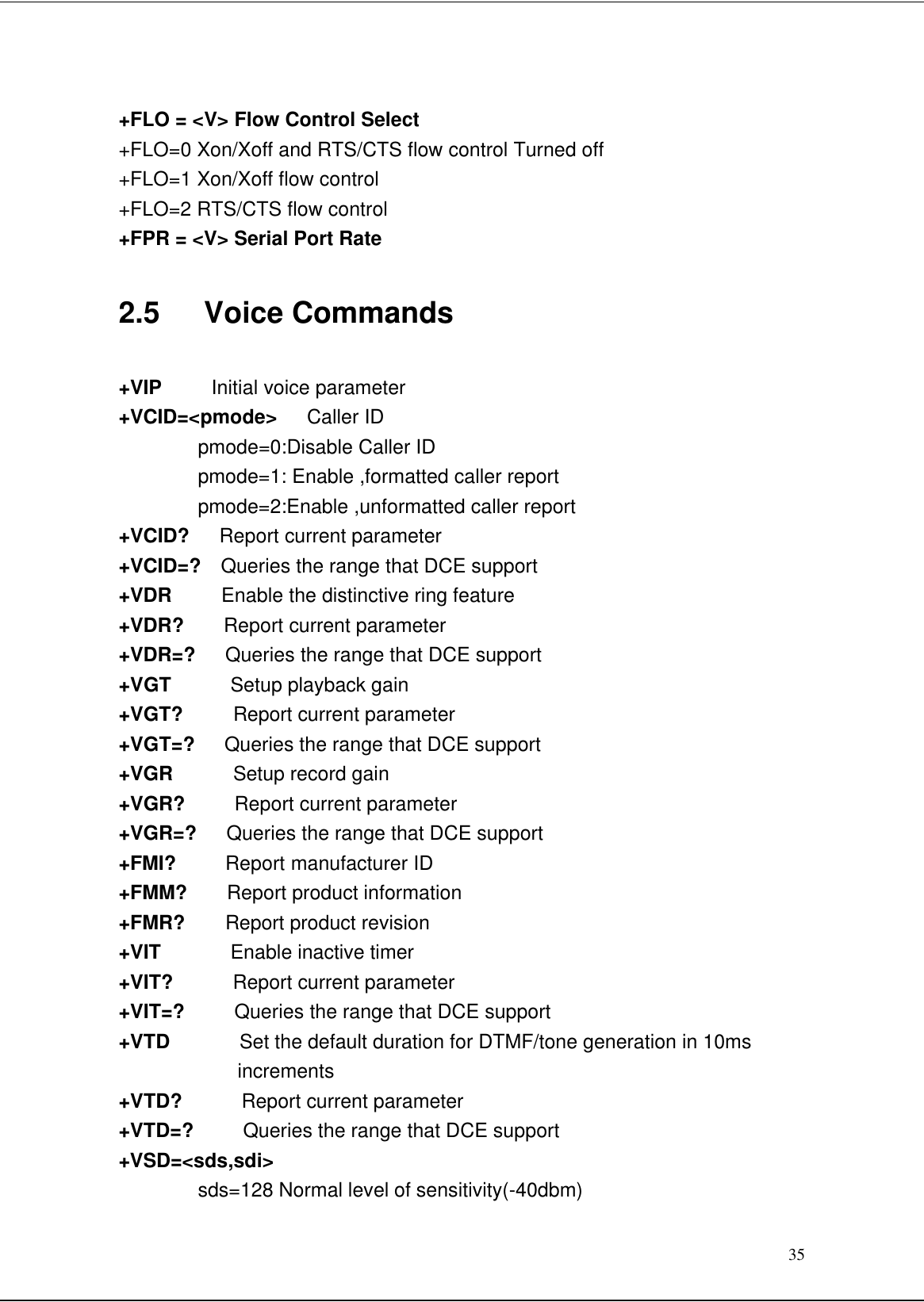 35+FLO = &lt;V&gt; Flow Control Select+FLO=0 Xon/Xoff and RTS/CTS flow control Turned off+FLO=1 Xon/Xoff flow control+FLO=2 RTS/CTS flow control+FPR = &lt;V&gt; Serial Port Rate2.5   Voice Commands+VIP     Initial voice parameter+VCID=&lt;pmode&gt;   Caller IDpmode=0:Disable Caller IDpmode=1: Enable ,formatted caller reportpmode=2:Enable ,unformatted caller report+VCID?   Report current parameter+VCID=?  Queries the range that DCE support+VDR     Enable the distinctive ring feature+VDR?    Report current parameter+VDR=?   Queries the range that DCE support+VGT      Setup playback gain+VGT?     Report current parameter+VGT=?   Queries the range that DCE support+VGR      Setup record gain+VGR?     Report current parameter+VGR=?   Queries the range that DCE support+FMI?     Report manufacturer ID+FMM?    Report product information+FMR?    Report product revision+VIT       Enable inactive timer+VIT?      Report current parameter+VIT=?     Queries the range that DCE support+VTD       Set the default duration for DTMF/tone generation in 10msincrements+VTD?      Report current parameter+VTD=?     Queries the range that DCE support+VSD=&lt;sds,sdi&gt;sds=128 Normal level of sensitivity(-40dbm)