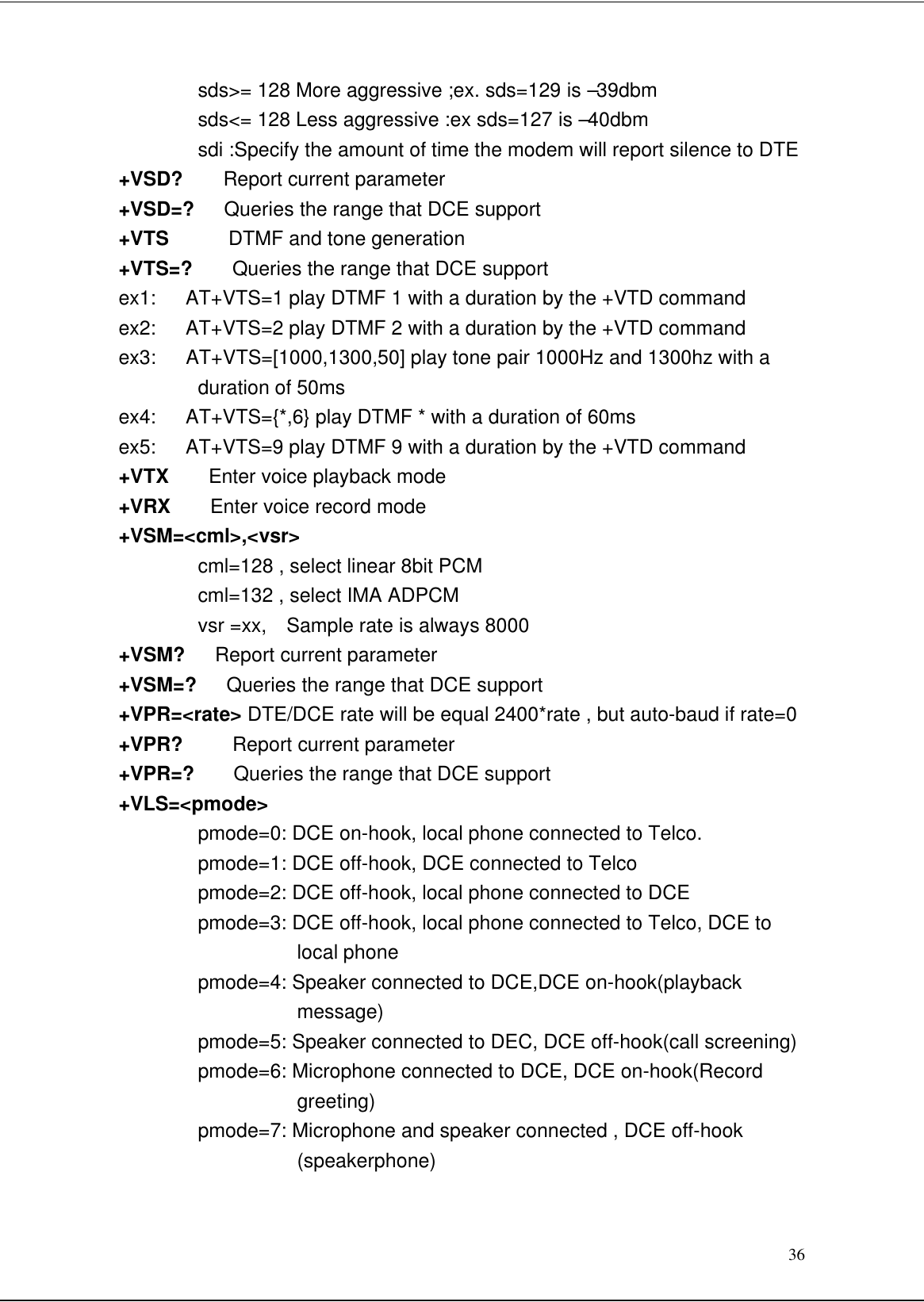 36sds&gt;= 128 More aggressive ;ex. sds=129 is –39dbmsds&lt;= 128 Less aggressive :ex sds=127 is –40dbmsdi :Specify the amount of time the modem will report silence to DTE+VSD?    Report current parameter+VSD=?   Queries the range that DCE support+VTS      DTMF and tone generation+VTS=?    Queries the range that DCE supportex1:   AT+VTS=1 play DTMF 1 with a duration by the +VTD commandex2:   AT+VTS=2 play DTMF 2 with a duration by the +VTD commandex3:   AT+VTS=[1000,1300,50] play tone pair 1000Hz and 1300hz with aduration of 50msex4:   AT+VTS={*,6} play DTMF * with a duration of 60msex5:   AT+VTS=9 play DTMF 9 with a duration by the +VTD command+VTX    Enter voice playback mode+VRX    Enter voice record mode+VSM=&lt;cml&gt;,&lt;vsr&gt;cml=128 , select linear 8bit PCMcml=132 , select IMA ADPCMvsr =xx,  Sample rate is always 8000+VSM?   Report current parameter+VSM=?   Queries the range that DCE support+VPR=&lt;rate&gt; DTE/DCE rate will be equal 2400*rate , but auto-baud if rate=0+VPR?     Report current parameter+VPR=?    Queries the range that DCE support+VLS=&lt;pmode&gt;pmode=0: DCE on-hook, local phone connected to Telco.pmode=1: DCE off-hook, DCE connected to Telcopmode=2: DCE off-hook, local phone connected to DCEpmode=3: DCE off-hook, local phone connected to Telco, DCE tolocal phonepmode=4: Speaker connected to DCE,DCE on-hook(playbackmessage)pmode=5: Speaker connected to DEC, DCE off-hook(call screening)pmode=6: Microphone connected to DCE, DCE on-hook(Recordgreeting)pmode=7: Microphone and speaker connected , DCE off-hook(speakerphone)