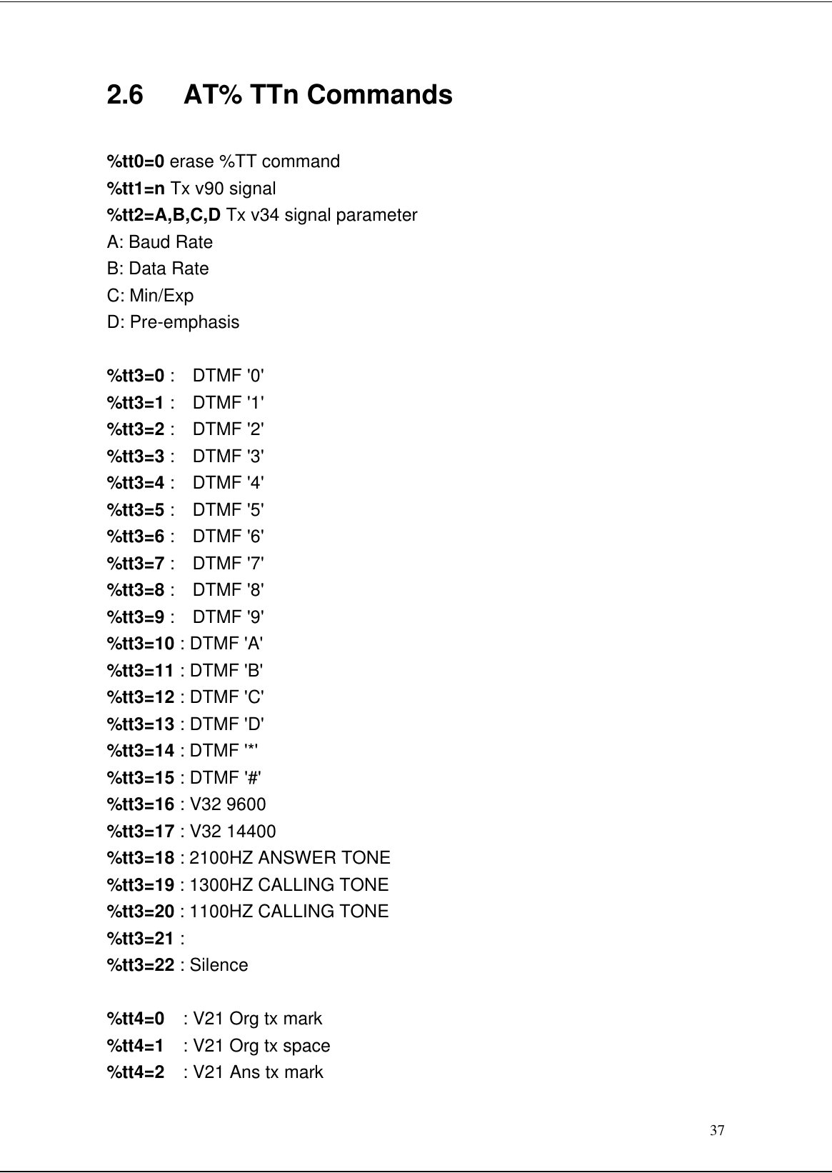 372.6   AT% TTn Commands%tt0=0 erase %TT command%tt1=n Tx v90 signal%tt2=A,B,C,D Tx v34 signal parameterA: Baud RateB: Data RateC: Min/ExpD: Pre-emphasis%tt3=0 :  DTMF &apos;0&apos;%tt3=1 :  DTMF &apos;1&apos;%tt3=2 :  DTMF &apos;2&apos;%tt3=3 :  DTMF &apos;3&apos;%tt3=4 :  DTMF &apos;4&apos;%tt3=5 :  DTMF &apos;5&apos;%tt3=6 :  DTMF &apos;6&apos;%tt3=7 :  DTMF &apos;7&apos;%tt3=8 :  DTMF &apos;8&apos;%tt3=9 :  DTMF &apos;9&apos;%tt3=10 : DTMF &apos;A&apos;%tt3=11 : DTMF &apos;B&apos;%tt3=12 : DTMF &apos;C&apos;%tt3=13 : DTMF &apos;D&apos;%tt3=14 : DTMF &apos;*&apos;%tt3=15 : DTMF &apos;#&apos;%tt3=16 : V32 9600%tt3=17 : V32 14400%tt3=18 : 2100HZ ANSWER TONE%tt3=19 : 1300HZ CALLING TONE%tt3=20 : 1100HZ CALLING TONE%tt3=21 :%tt3=22 : Silence%tt4=0  : V21 Org tx mark%tt4=1  : V21 Org tx space%tt4=2  : V21 Ans tx mark