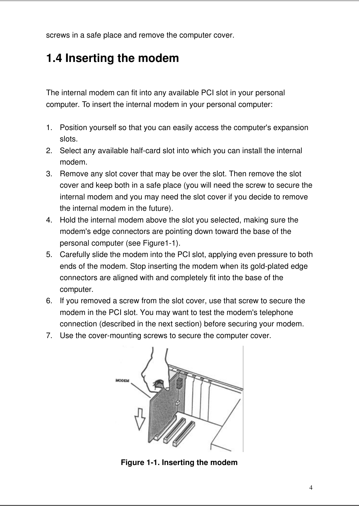 4screws in a safe place and remove the computer cover.1.4 Inserting the modemThe internal modem can fit into any available PCI slot in your personalcomputer. To insert the internal modem in your personal computer:1. Position yourself so that you can easily access the computer&apos;s expansionslots.2. Select any available half-card slot into which you can install the internalmodem.3. Remove any slot cover that may be over the slot. Then remove the slotcover and keep both in a safe place (you will need the screw to secure theinternal modem and you may need the slot cover if you decide to removethe internal modem in the future).4. Hold the internal modem above the slot you selected, making sure themodem&apos;s edge connectors are pointing down toward the base of thepersonal computer (see Figure1-1).5. Carefully slide the modem into the PCI slot, applying even pressure to bothends of the modem. Stop inserting the modem when its gold-plated edgeconnectors are aligned with and completely fit into the base of thecomputer.6. If you removed a screw from the slot cover, use that screw to secure themodem in the PCI slot. You may want to test the modem&apos;s telephoneconnection (described in the next section) before securing your modem.7. Use the cover-mounting screws to secure the computer cover.Figure 1-1. Inserting the modem