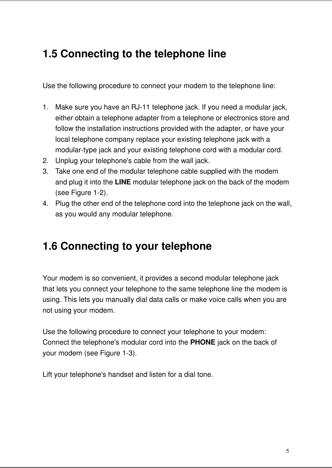 51.5 Connecting to the telephone lineUse the following procedure to connect your modem to the telephone line:1. Make sure you have an RJ-11 telephone jack. If you need a modular jack,either obtain a telephone adapter from a telephone or electronics store andfollow the installation instructions provided with the adapter, or have yourlocal telephone company replace your existing telephone jack with amodular-type jack and your existing telephone cord with a modular cord.2. Unplug your telephone&apos;s cable from the wall jack.3. Take one end of the modular telephone cable supplied with the modemand plug it into the LINE modular telephone jack on the back of the modem(see Figure 1-2).4. Plug the other end of the telephone cord into the telephone jack on the wall,as you would any modular telephone.1.6 Connecting to your telephoneYour modem is so convenient, it provides a second modular telephone jackthat lets you connect your telephone to the same telephone line the modem isusing. This lets you manually dial data calls or make voice calls when you arenot using your modem.Use the following procedure to connect your telephone to your modem:Connect the telephone&apos;s modular cord into the PHONE jack on the back ofyour modem (see Figure 1-3).Lift your telephone&apos;s handset and listen for a dial tone.