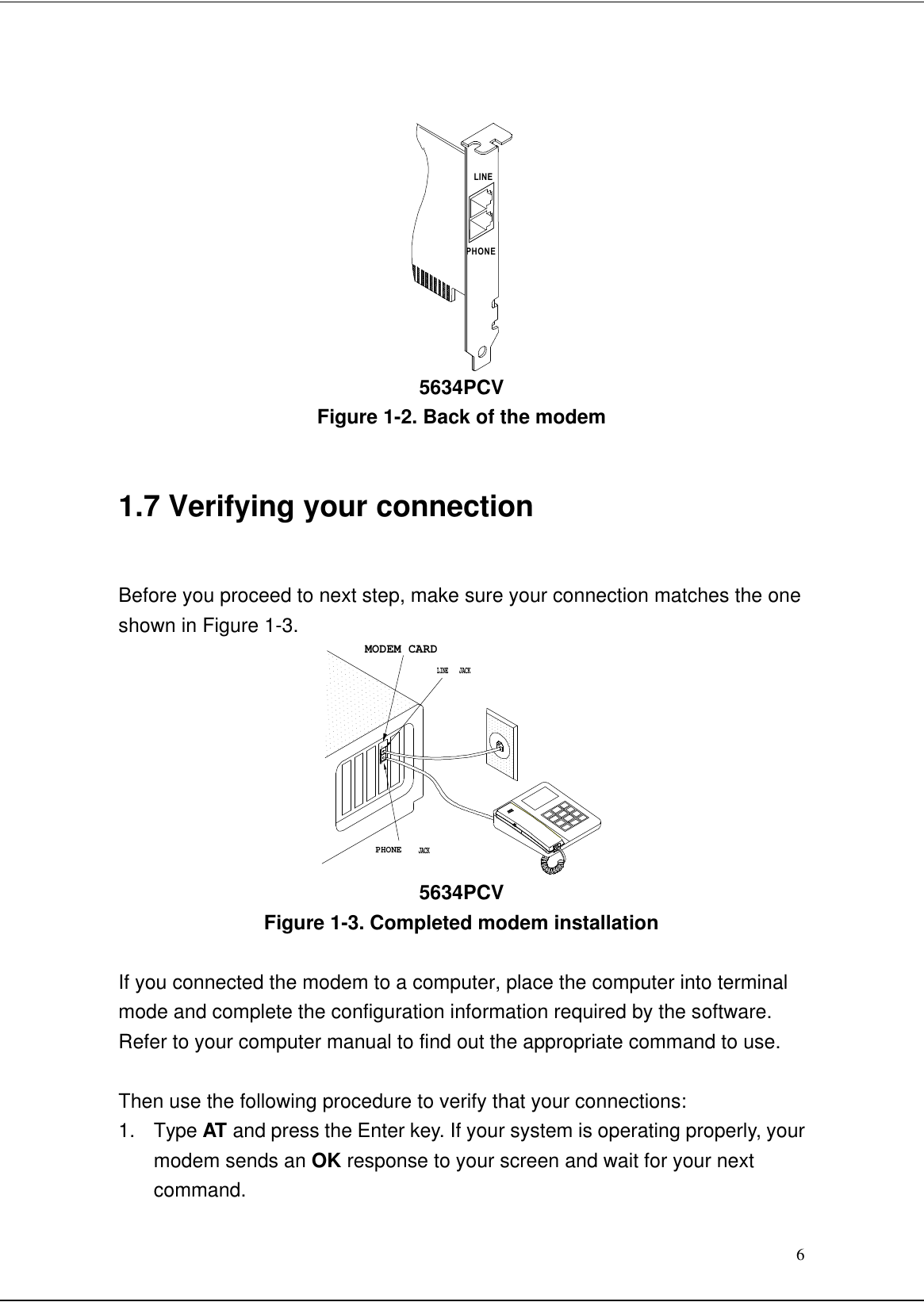 6LINEPHONE5634PCVFigure 1-2. Back of the modem1.7 Verifying your connection   Before you proceed to next step, make sure your connection matches the oneshown in Figure 1-3.MODEM CARDPHONEJACKJACKLINE LINEPHONE5634PCVFigure 1-3. Completed modem installationIf you connected the modem to a computer, place the computer into terminalmode and complete the configuration information required by the software.Refer to your computer manual to find out the appropriate command to use.Then use the following procedure to verify that your connections:1. Type AT and press the Enter key. If your system is operating properly, yourmodem sends an OK response to your screen and wait for your nextcommand.