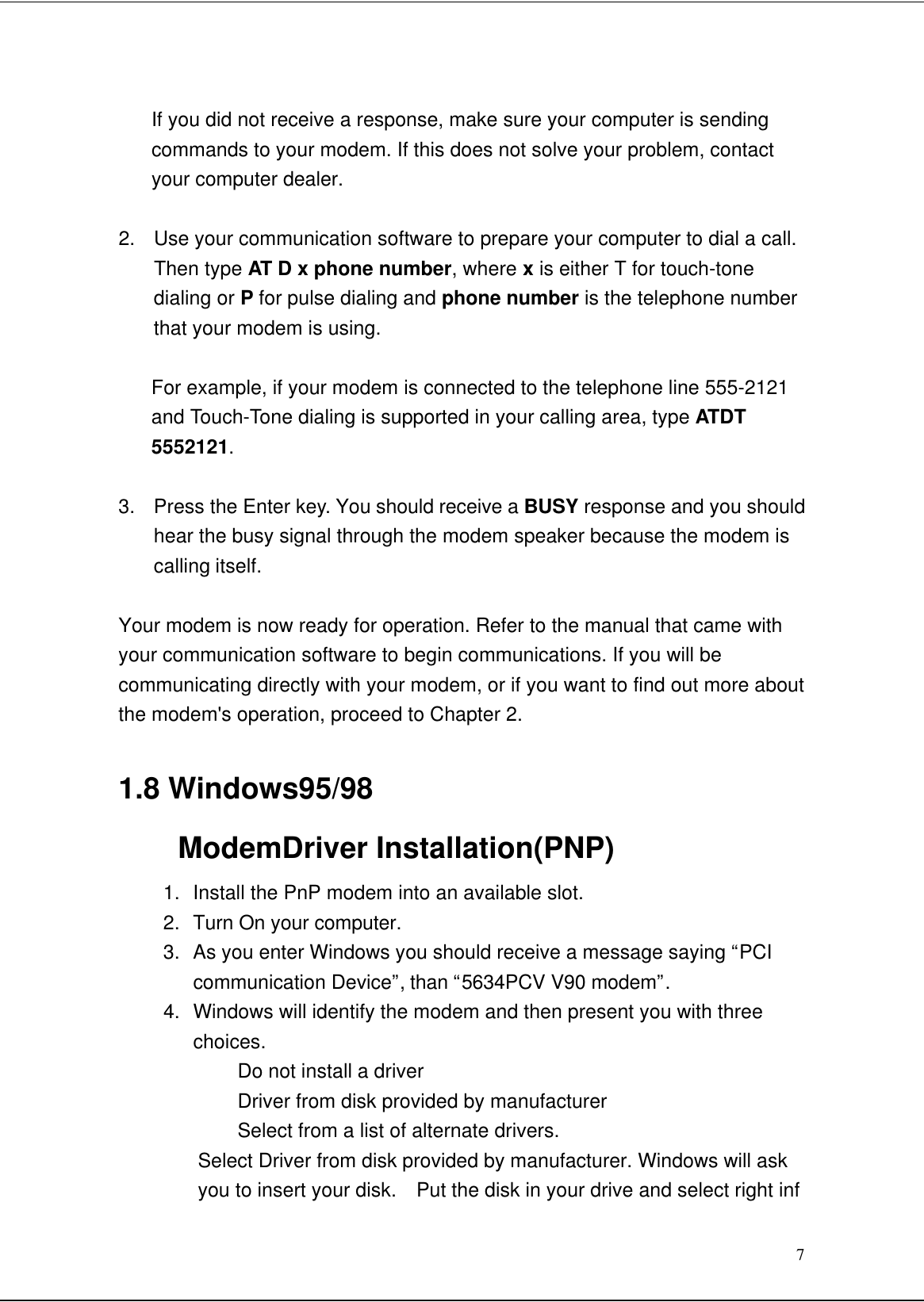 7If you did not receive a response, make sure your computer is sendingcommands to your modem. If this does not solve your problem, contactyour computer dealer.2. Use your communication software to prepare your computer to dial a call.Then type AT D x phone number, where x is either T for touch-tonedialing or P for pulse dialing and phone number is the telephone numberthat your modem is using.For example, if your modem is connected to the telephone line 555-2121and Touch-Tone dialing is supported in your calling area, type ATDT5552121.3. Press the Enter key. You should receive a BUSY response and you shouldhear the busy signal through the modem speaker because the modem iscalling itself.Your modem is now ready for operation. Refer to the manual that came withyour communication software to begin communications. If you will becommunicating directly with your modem, or if you want to find out more aboutthe modem&apos;s operation, proceed to Chapter 2.1.8 Windows95/98ModemDriver Installation(PNP)1. Install the PnP modem into an available slot.2. Turn On your computer.3. As you enter Windows you should receive a message saying “PCIcommunication Device”, than “5634PCV V90 modem”.4. Windows will identify the modem and then present you with threechoices.Do not install a driverDriver from disk provided by manufacturerSelect from a list of alternate drivers.Select Driver from disk provided by manufacturer. Windows will askyou to insert your disk.  Put the disk in your drive and select right inf