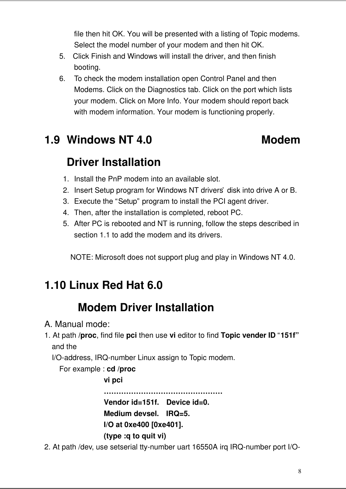 8file then hit OK. You will be presented with a listing of Topic modems.Select the model number of your modem and then hit OK.5.  Click Finish and Windows will install the driver, and then finishbooting.6.  To check the modem installation open Control Panel and thenModems. Click on the Diagnostics tab. Click on the port which listsyour modem. Click on More Info. Your modem should report backwith modem information. Your modem is functioning properly.1.9 Windows NT 4.0                    ModemDriver Installation1.  Install the PnP modem into an available slot.2. Insert Setup program for Windows NT drivers’  disk into drive A or B.3. Execute the “Setup” program to install the PCI agent driver.4. Then, after the installation is completed, reboot PC.5. After PC is rebooted and NT is running, follow the steps described insection 1.1 to add the modem and its drivers.NOTE: Microsoft does not support plug and play in Windows NT 4.0.1.10 Linux Red Hat 6.0Modem Driver InstallationA. Manual mode:1. At path /proc, find file pci then use vi editor to find Topic vender ID “151f”and the  I/O-address, IRQ-number Linux assign to Topic modem.   For example : cd /proc              vi pci              …………………………………………              Vendor id=151f.  Device id=0.              Medium devsel.  IRQ=5.              I/O at 0xe400 [0xe401].              (type :q to quit vi)2. At path /dev, use setserial tty-number uart 16550A irq IRQ-number port I/O-