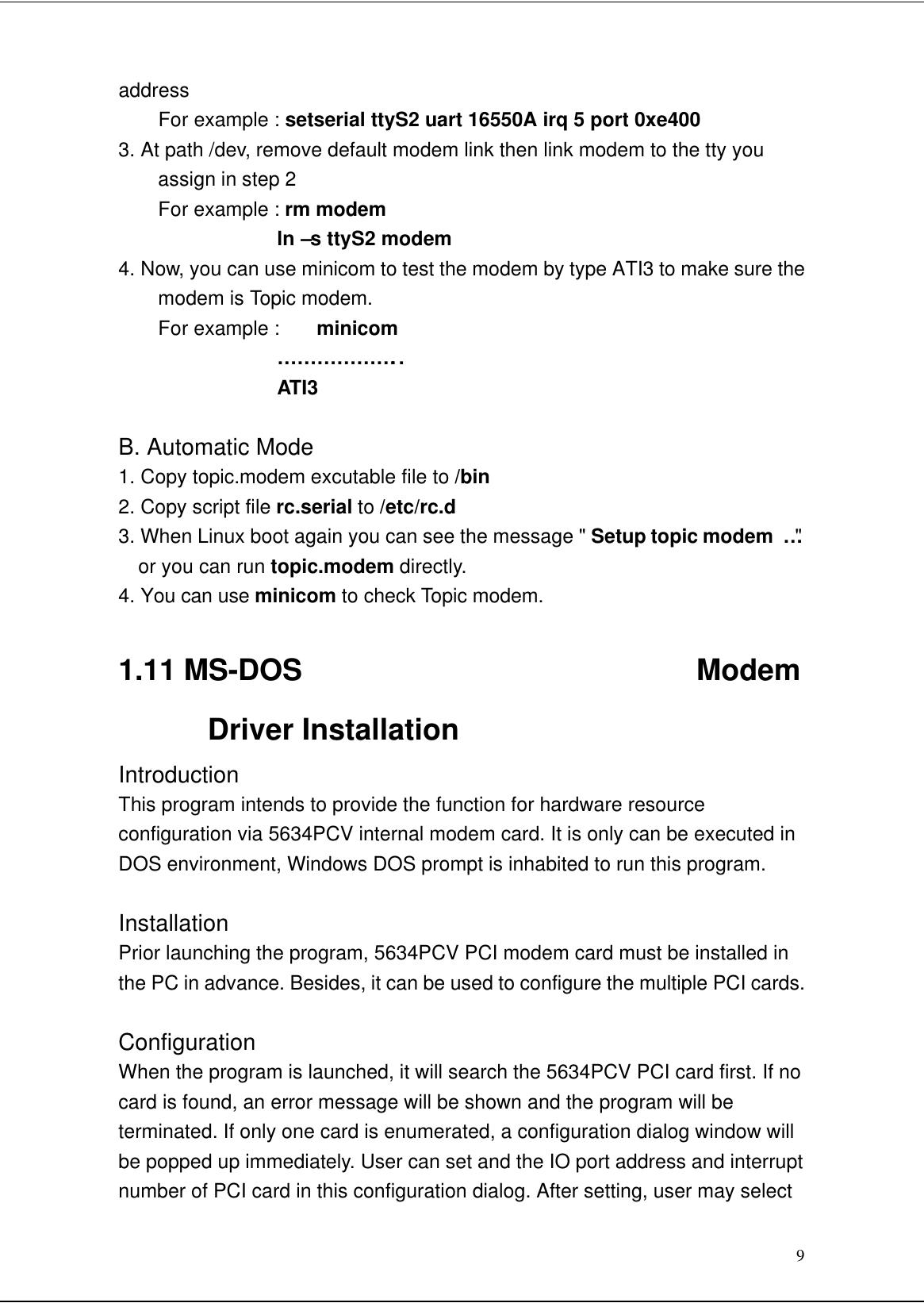 9addressFor example : setserial ttyS2 uart 16550A irq 5 port 0xe4003. At path /dev, remove default modem link then link modem to the tty youassign in step 2For example : rm modem            ln –s ttyS2 modem4. Now, you can use minicom to test the modem by type ATI3 to make sure themodem is Topic modem.For example :  minicom            ………………..           ATI3B. Automatic Mode1. Copy topic.modem excutable file to /bin2. Copy script file rc.serial to /etc/rc.d3. When Linux boot again you can see the message &quot; Setup topic modem …&quot;  or you can run topic.modem directly.4. You can use minicom to check Topic modem.1.11 MS-DOS                           ModemDriver InstallationIntroductionThis program intends to provide the function for hardware resourceconfiguration via 5634PCV internal modem card. It is only can be executed inDOS environment, Windows DOS prompt is inhabited to run this program.InstallationPrior launching the program, 5634PCV PCI modem card must be installed inthe PC in advance. Besides, it can be used to configure the multiple PCI cards.ConfigurationWhen the program is launched, it will search the 5634PCV PCI card first. If nocard is found, an error message will be shown and the program will beterminated. If only one card is enumerated, a configuration dialog window willbe popped up immediately. User can set and the IO port address and interruptnumber of PCI card in this configuration dialog. After setting, user may select