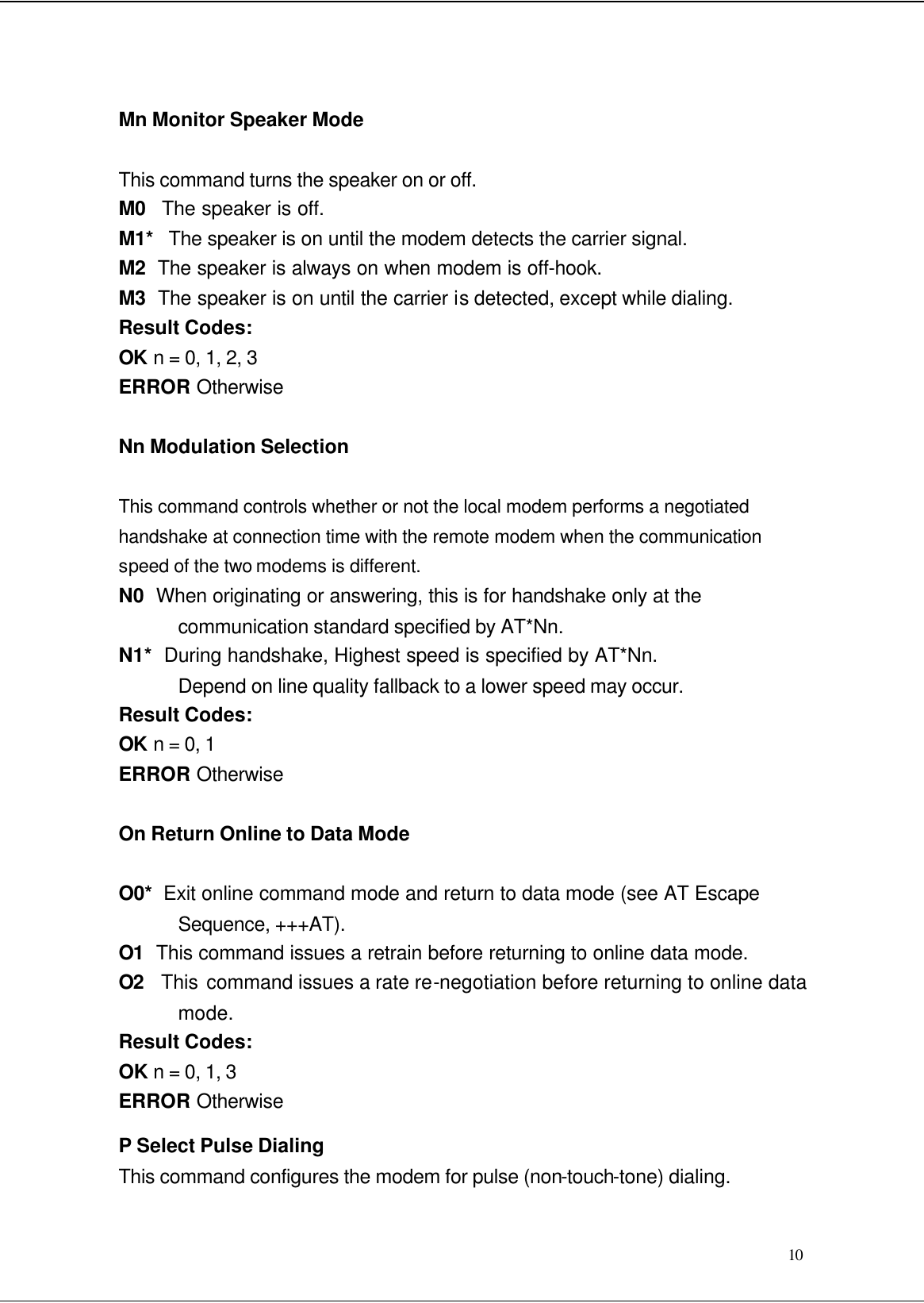  10 Mn Monitor Speaker Mode This command turns the speaker on or off. M0   The speaker is off. M1*   The speaker is on until the modem detects the carrier signal. M2  The speaker is always on when modem is off-hook. M3  The speaker is on until the carrier is detected, except while dialing. Result Codes: OK n = 0, 1, 2, 3 ERROR Otherwise Nn Modulation Selection This command controls whether or not the local modem performs a negotiated handshake at connection time with the remote modem when the communication speed of the two modems is different. N0  When originating or answering, this is for handshake only at the communication standard specified by AT*Nn. N1*  During handshake, Highest speed is specified by AT*Nn. Depend on line quality fallback to a lower speed may occur. Result Codes: OK n = 0, 1 ERROR Otherwise On Return Online to Data Mode O0*  Exit online command mode and return to data mode (see AT Escape Sequence, +++AT). O1  This command issues a retrain before returning to online data mode. O2  This command issues a rate re-negotiation before returning to online data mode. Result Codes: OK n = 0, 1, 3 ERROR Otherwise P Select Pulse Dialing This command configures the modem for pulse (non-touch-tone) dialing. 