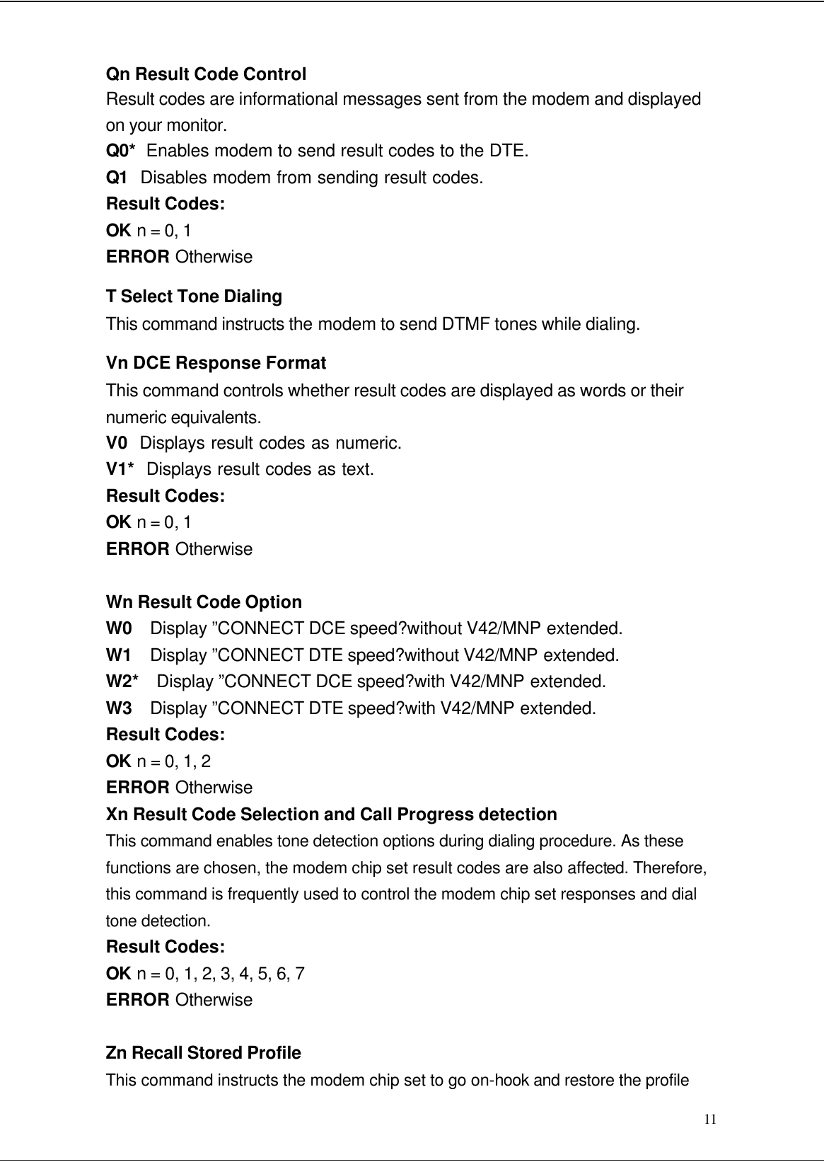  11 Qn Result Code Control Result codes are informational messages sent from the modem and displayed on your monitor. Q0*  Enables modem to send result codes to the DTE. Q1  Disables modem from sending result codes. Result Codes: OK n = 0, 1 ERROR Otherwise T Select Tone Dialing This command instructs the modem to send DTMF tones while dialing. Vn DCE Response Format This command controls whether result codes are displayed as words or their numeric equivalents. V0  Displays result codes as numeric. V1*  Displays result codes as text. Result Codes: OK n = 0, 1 ERROR Otherwise  Wn Result Code Option W0  Display ”C ONNECT DCE speed?without V42/MNP extended. W1  Display ”C ONNECT DTE speed?without V42/MNP extended. W2*  Display ”C ONNECT DCE speed?with V42/MNP extended. W3  Display ”C ONNECT DTE speed?with V42/MNP extended. Result Codes: OK n = 0, 1, 2 ERROR Otherwise Xn Result Code Selection and Call Progress detection This command enables tone detection options during dialing procedure. As these functions are chosen, the modem chip set result codes are also affected. Therefore, this command is frequently used to control the modem chip set responses and dial tone detection. Result Codes: OK n = 0, 1, 2, 3, 4, 5, 6, 7 ERROR Otherwise  Zn Recall Stored Profile This command instructs the modem chip set to go on-hook and restore the profile 