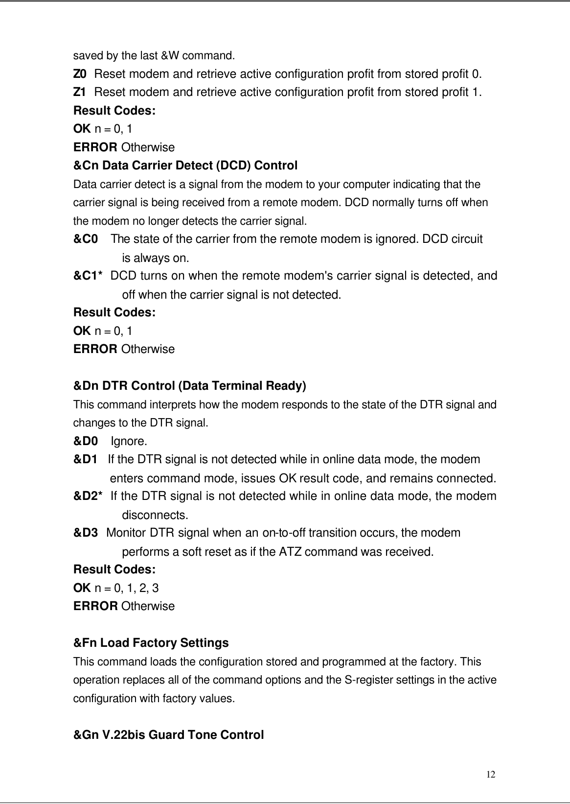  12 saved by the last &amp;W command. Z0  Reset modem and retrieve active configuration profit from stored profit 0. Z1  Reset modem and retrieve active configuration profit from stored profit 1. Result Codes: OK n = 0, 1 ERROR Otherwise &amp;Cn Data Carrier Detect (DCD) Control Data carrier detect is a signal from the modem to your computer indicating that the carrier signal is being received from a remote modem. DCD normally turns off when the modem no longer detects the carrier signal. &amp;C0  The state of the carrier from the remote modem is ignored. DCD circuit is always on. &amp;C1*  DCD turns on when the remote modem&apos;s carrier signal is detected, and off when the carrier signal is not detected. Result Codes: OK n = 0, 1 ERROR Otherwise  &amp;Dn DTR Control (Data Terminal Ready) This command interprets how the modem responds to the state of the DTR signal and changes to the DTR signal. &amp;D0   Ignore. &amp;D1   If the DTR signal is not detected while in online data mode, the modem enters command mode, issues OK result code, and remains connected. &amp;D2*  If the DTR signal is not detected while in online data mode, the modem disconnects. &amp;D3  Monitor DTR signal when an on-to-off transition occurs, the modem performs a soft reset as if the ATZ command was received. Result Codes: OK n = 0, 1, 2, 3 ERROR Otherwise  &amp;Fn Load Factory Settings This command loads the configuration stored and programmed at the factory. This operation replaces all of the command options and the S-register settings in the active configuration with factory values.  &amp;Gn V.22bis Guard Tone Control 