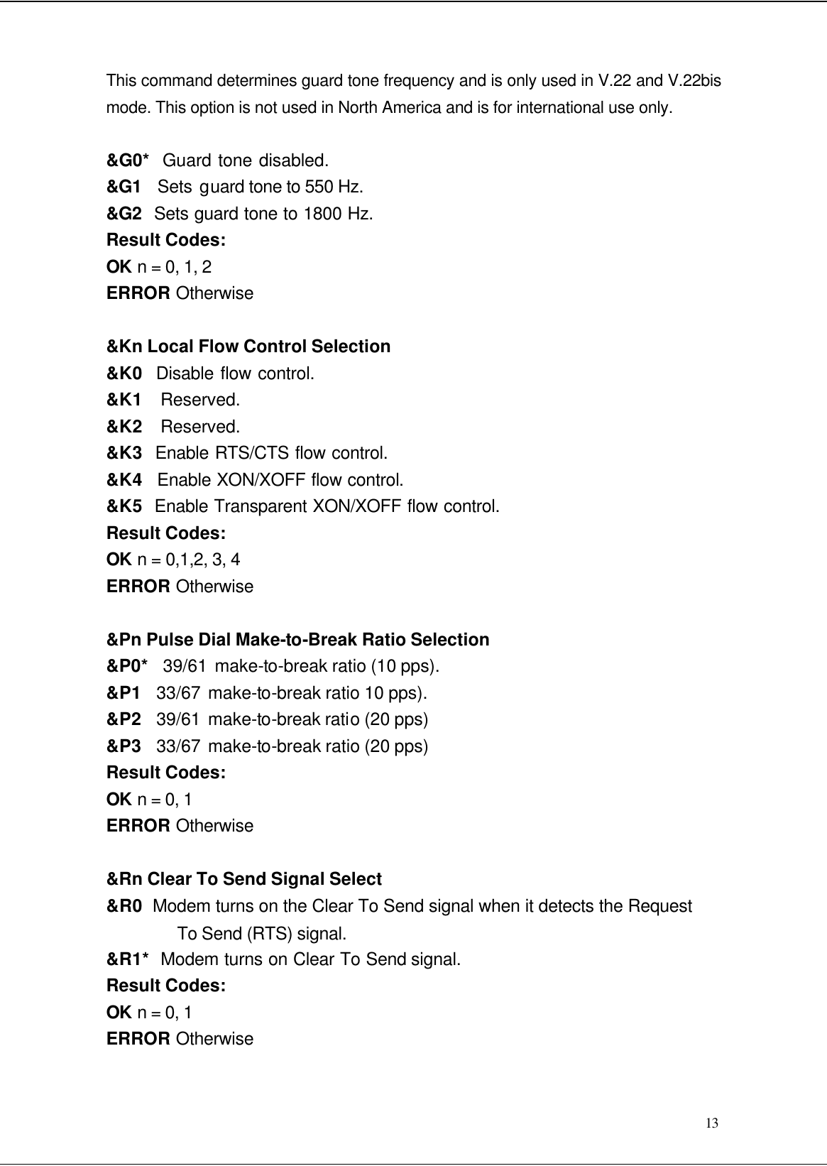  13 This command determines guard tone frequency and is only used in V.22 and V.22bis mode. This option is not used in North America and is for international use only.  &amp;G0*  Guard tone disabled. &amp;G1  Sets guard tone to 550 Hz. &amp;G2  Sets guard tone to 1800 Hz. Result Codes: OK n = 0, 1, 2 ERROR Otherwise  &amp;Kn Local Flow Control Selection &amp;K0  Disable flow control. &amp;K1  Reserved. &amp;K2  Reserved. &amp;K3  Enable RTS/CTS flow control. &amp;K4   Enable XON/XOFF flow control. &amp;K5  Enable Transparent XON/XOFF flow control. Result Codes: OK n = 0,1,2, 3, 4 ERROR Otherwise  &amp;Pn Pulse Dial Make-to-Break Ratio Selection &amp;P0*  39/61 make-to-break ratio (10 pps). &amp;P1  33/67 make-to-break ratio 10 pps). &amp;P2  39/61 make-to-break ratio (20 pps) &amp;P3  33/67 make-to-break ratio (20 pps) Result Codes: OK n = 0, 1 ERROR Otherwise  &amp;Rn Clear To Send Signal Select &amp;R0  Modem turns on the Clear To Send signal when it detects the Request To Send (RTS) signal. &amp;R1*  Modem turns on Clear To Send signal. Result Codes: OK n = 0, 1 ERROR Otherwise  