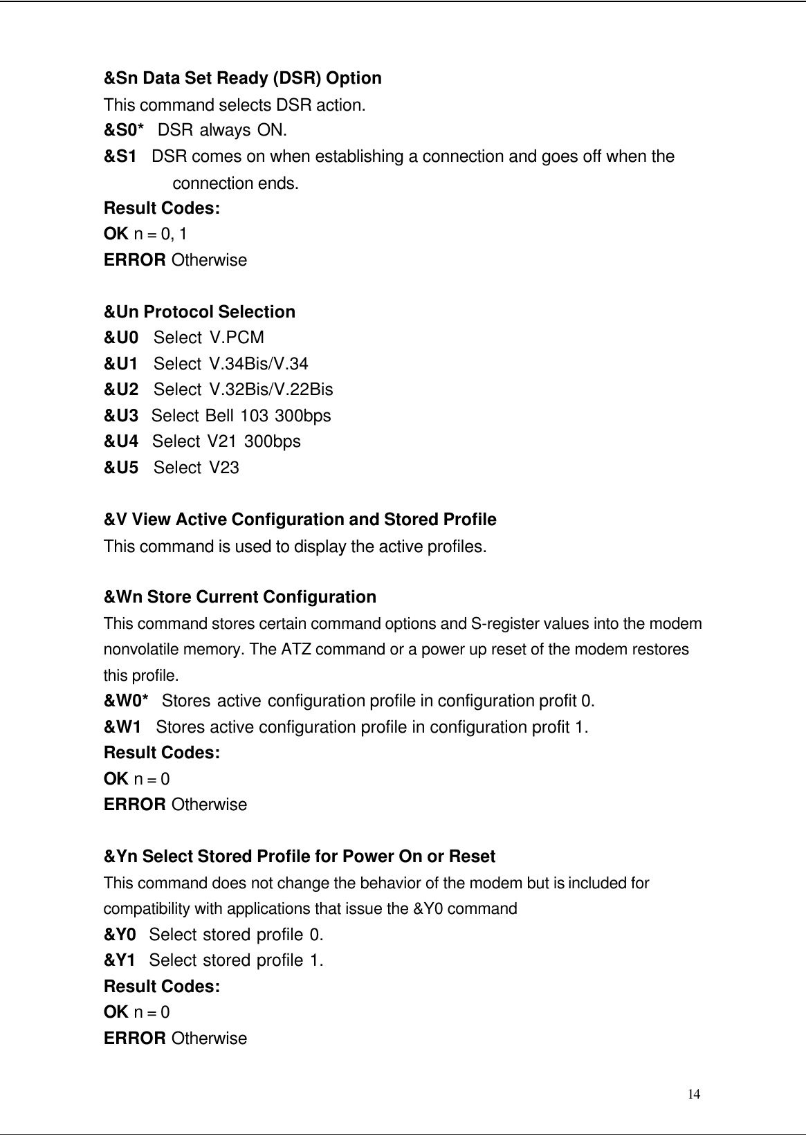  14 &amp;Sn Data Set Ready (DSR) Option This command selects DSR action. &amp;S0*  DSR always ON. &amp;S1   DSR comes on when establishing a connection and goes off when the connection ends. Result Codes: OK n = 0, 1 ERROR Otherwise  &amp;Un Protocol Selection &amp;U0  Select V.PCM &amp;U1  Select V.34Bis/V.34 &amp;U2  Select V.32Bis/V.22Bis &amp;U3  Select Bell 103 300bps &amp;U4  Select V21 300bps &amp;U5  Select V23  &amp;V View Active Configuration and Stored Profile This command is used to display the active profiles.  &amp;Wn Store Current Configuration This command stores certain command options and S-register values into the modem nonvolatile memory. The ATZ command or a power up reset of the modem restores this profile. &amp;W0*  Stores active configuration profile in configuration profit 0. &amp;W1   Stores active configuration profile in configuration profit 1. Result Codes: OK n = 0 ERROR Otherwise  &amp;Yn Select Stored Profile for Power On or Reset This command does not change the behavior of the modem but is included for compatibility with applications that issue the &amp;Y0 command &amp;Y0  Select stored profile 0. &amp;Y1  Select stored profile 1. Result Codes: OK n = 0 ERROR Otherwise 