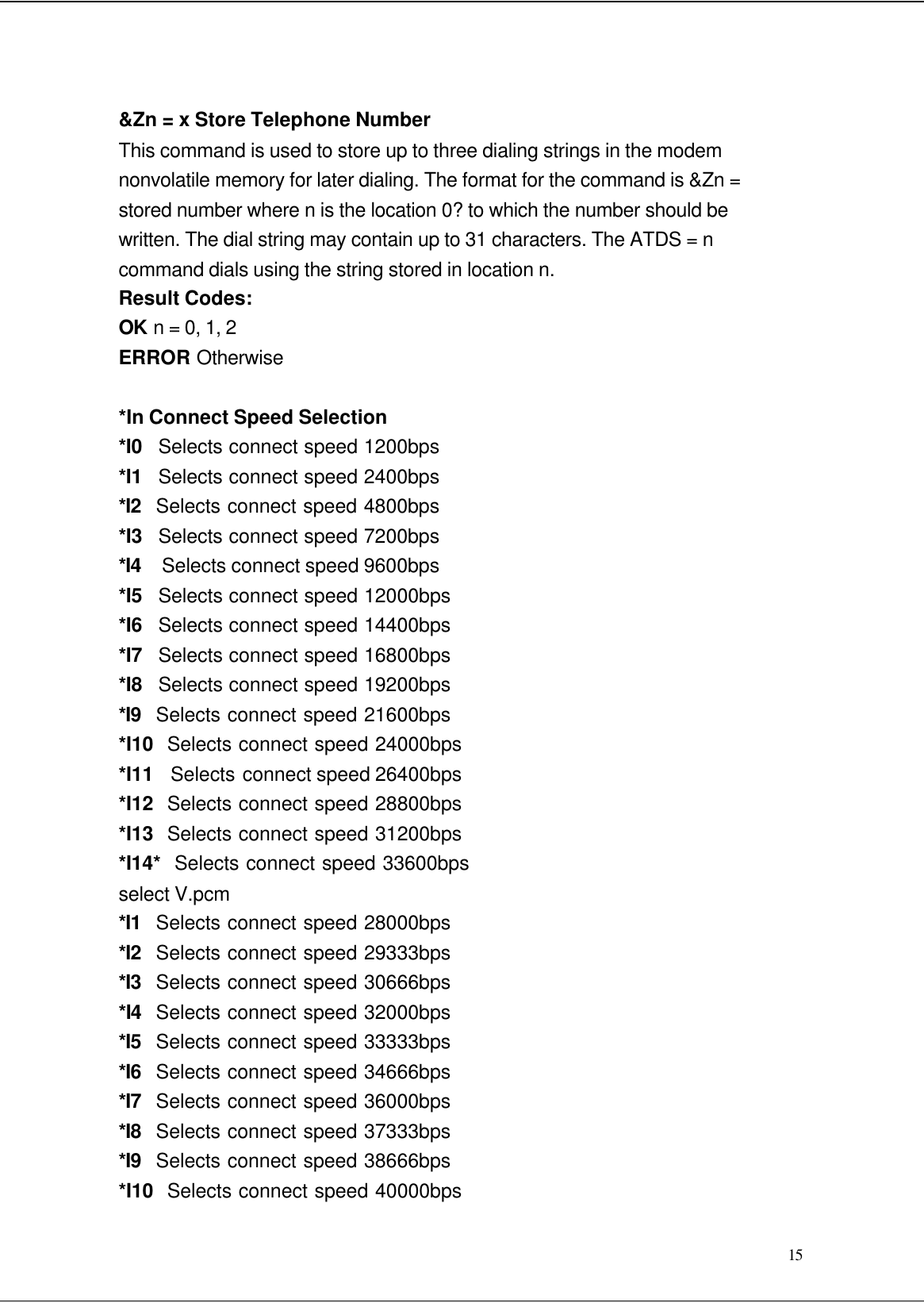  15  &amp;Zn = x Store Telephone Number This command is used to store up to three dialing strings in the modem nonvolatile memory for later dialing. The format for the command is &amp;Zn = stored number where n is the location 0? to which the number should be written. The dial string may contain up to 31 characters. The ATDS = n command dials using the string stored in location n. Result Codes: OK n = 0, 1, 2 ERROR Otherwise  *In Connect Speed Selection *I0   Selects connect speed 1200bps *I1   Selects connect speed 2400bps *I2  Selects connect speed 4800bps *I3   Selects connect speed 7200bps *I4  Selects connect speed 9600bps *I5   Selects connect speed 12000bps *I6   Selects connect speed 14400bps *I7   Selects connect speed 16800bps *I8   Selects connect speed 19200bps *I9  Selects connect speed 21600bps *I10  Selects connect speed 24000bps *I11   Selects connect speed 26400bps *I12  Selects connect speed 28800bps *I13  Selects connect speed 31200bps *I14*  Selects connect speed 33600bps select V.pcm *I1  Selects connect speed 28000bps *I2  Selects connect speed 29333bps *I3  Selects connect speed 30666bps *I4  Selects connect speed 32000bps *I5  Selects connect speed 33333bps *I6  Selects connect speed 34666bps *I7  Selects connect speed 36000bps *I8  Selects connect speed 37333bps *I9  Selects connect speed 38666bps *I10  Selects connect speed 40000bps 