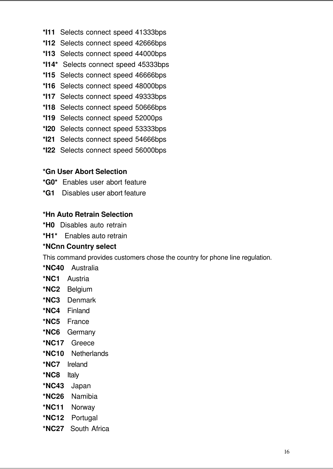  16 *I11  Selects connect speed 41333bps *I12  Selects connect speed 42666bps *I13  Selects connect speed 44000bps *I14*  Selects connect speed 45333bps *I15  Selects connect speed 46666bps *I16  Selects connect speed 48000bps *I17  Selects connect speed 49333bps *I18  Selects connect speed 50666bps *I19  Selects connect speed 52000ps *I20  Selects connect speed 53333bps *I21  Selects connect speed 54666bps *I22  Selects connect speed 56000bps  *Gn User Abort Selection *G0*  Enables user abort feature *G1   Disables user abort feature  *Hn Auto Retrain Selection *H0  Disables auto retrain *H1*  Enables auto retrain *NCnn Country select This command provides customers chose the country for phone line regulation. *NC40  Australia *NC1  Austria *NC2  Belgium *NC3  Denmark *NC4  Finland *NC5  France *NC6  Germany *NC17  Greece *NC10   Netherlands *NC7   Ireland *NC8   Italy *NC43  Japan *NC26   Namibia *NC11   Norway *NC12   Portugal *NC27   South Africa 