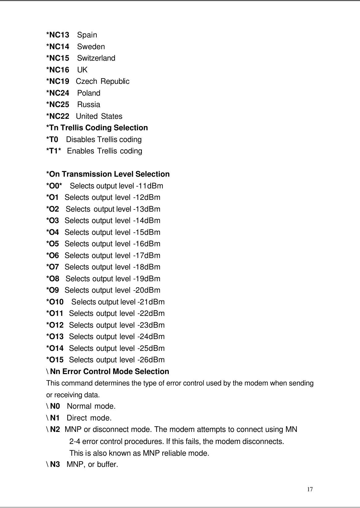  17 *NC13  Spain *NC14  Sweden *NC15  Switzerland *NC16  UK *NC19  Czech Republic *NC24   Poland *NC25   Russia *NC22  United States *Tn Trellis Coding Selection *T0  Disables Trellis coding *T1*  Enables Trellis coding  *On Transmission Level Selection *O0*  Selects output level -11dBm *O1  Selects output level -12dBm *O2  Selects output level -13dBm *O3  Selects output level -14dBm *O4  Selects output level -15dBm *O5  Selects output level -16dBm *O6  Selects output level -17dBm *O7  Selects output level -18dBm *O8   Selects output level -19dBm *O9  Selects output level -20dBm *O10  Selects output level -21dBm *O11  Selects output level -22dBm *O12  Selects output level -23dBm *O13  Selects output level -24dBm *O14  Selects output level -25dBm *O15  Selects output level -26dBm \ Nn Error Control Mode Selection This command determines the type of error control used by the modem when sending or receiving data. \ N0   Normal mode. \ N1  Direct mode. \ N2  MNP or disconnect mode. The modem attempts to connect using MN 2-4 error control procedures. If this fails, the modem disconnects.   This is also known as MNP reliable mode. \ N3   MNP, or buffer. 
