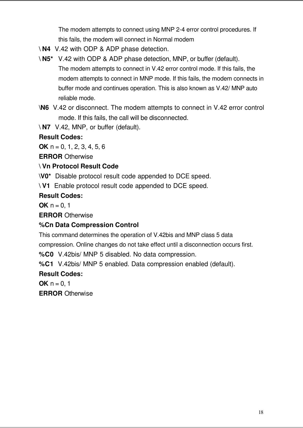  18 The modem attempts to connect using MNP 2-4 error control procedures. If this fails, the modem will connect in Normal modem \ N4  V.42 with ODP &amp; ADP phase detection. \ N5*   V.42 with ODP &amp; ADP phase detection, MNP, or buffer (default). The modem attempts to connect in V.42 error control mode. If this fails, the modem attempts to connect in MNP mode. If this fails, the modem connects in buffer mode and continues operation. This is also known as V.42/ MNP auto reliable mode. \N6  V.42 or disconnect. The modem attempts to connect in V.42 error control mode. If this fails, the call will be disconnected. \ N7  V.42, MNP, or buffer (default). Result Codes: OK n = 0, 1, 2, 3, 4, 5, 6 ERROR Otherwise \ Vn Protocol Result Code \V0*  Disable protocol result code appended to DCE speed. \ V1  Enable protocol result code appended to DCE speed. Result Codes: OK n = 0, 1 ERROR Otherwise %Cn Data Compression Control This command determines the operation of V.42bis and MNP class 5 data compression. Online changes do not take effect until a disconnection occurs first. %C0  V.42bis/ MNP 5 disabled. No data compression. %C1  V.42bis/ MNP 5 enabled. Data compression enabled (default). Result Codes: OK n = 0, 1 ERROR Otherwise           