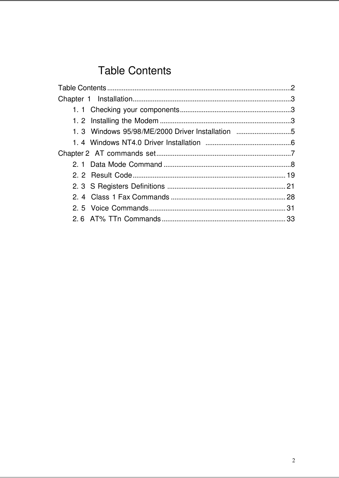  2    Table Contents Table Contents.....................................................................................................2 Chapter 1  Installation.......................................................................................3 1. 1  Checking your components.............................................................3 1. 2  Installing the Modem ........................................................................3 1. 3  Windows 95/98/ME/2000 Driver Installation  ..............................5 1. 4  Windows NT4.0 Driver Installation  ...............................................6 Chapter 2  AT commands set..........................................................................7 2. 1  Data Mode Command ......................................................................8 2. 2  Result Code.................................................................................... 19 2. 3  S Registers Definitions ................................................................. 21 2. 4  Class 1 Fax Commands ............................................................... 28 2. 5  Voice Commands........................................................................... 31 2. 6  AT% TTn Commands.................................................................... 33                     