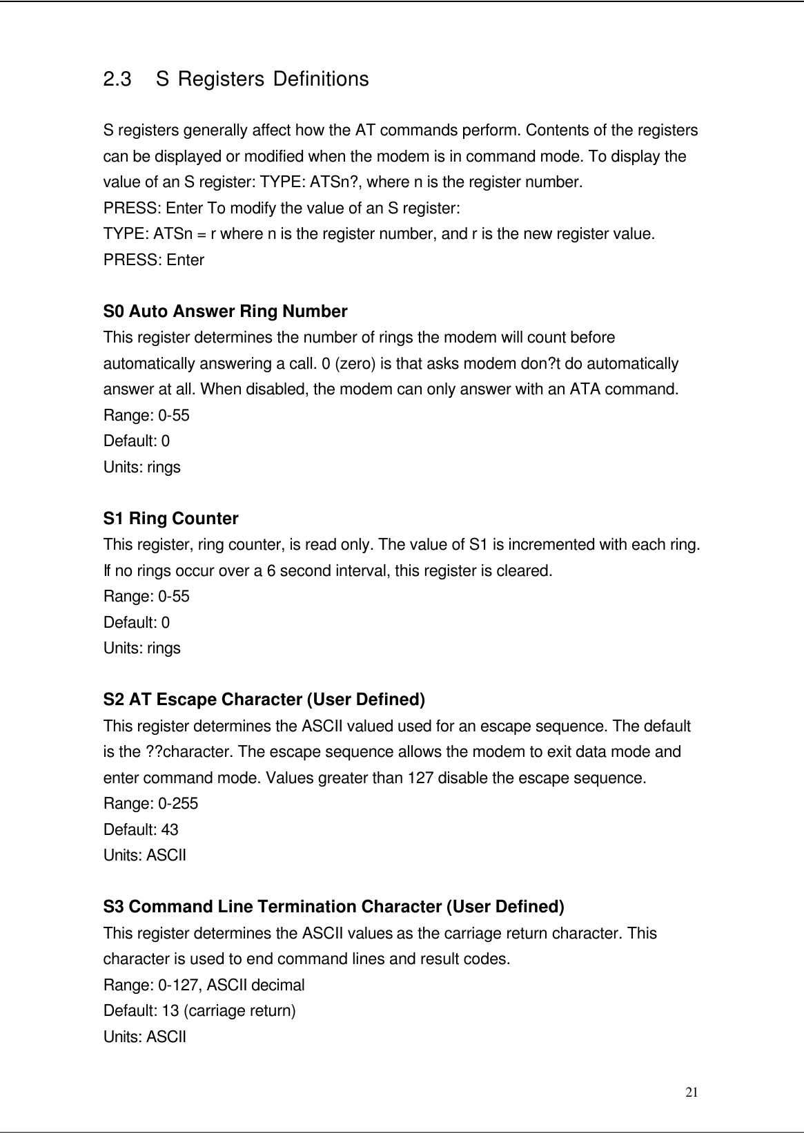  21 2.3   S Registers Definitions  S registers generally affect how the AT commands perform. Contents of the registers can be displayed or modified when the modem is in command mode. To display the value of an S register: TYPE: ATSn?, where n is the register number. PRESS: Enter To modify the value of an S register: TYPE: ATSn = r where n is the register number, and r is the new register value. PRESS: Enter  S0 Auto Answer Ring Number This register determines the number of rings the modem will count before automatically answering a call. 0 (zero) is that asks modem don?t do automatically answer at all. When disabled, the modem can only answer with an ATA command. Range: 0-55 Default: 0 Units: rings  S1 Ring Counter This register, ring counter, is read only. The value of S1 is incremented with each ring. If no rings occur over a 6 second interval, this register is cleared. Range: 0-55 Default: 0 Units: rings  S2 AT Escape Character (User Defined) This register determines the ASCII valued used for an escape sequence. The default is the ??character. The escape sequence allows the modem to exit data mode and enter command mode. Values greater than 127 disable the escape sequence. Range: 0-255 Default: 43 Units: ASCII  S3 Command Line Termination Character (User Defined) This register determines the ASCII values as the carriage return character. This character is used to end command lines and result codes. Range: 0-127, ASCII decimal Default: 13 (carriage return) Units: ASCII 