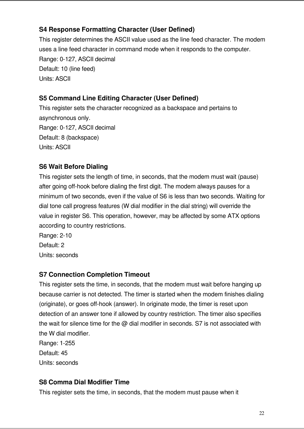 22 S4 Response Formatting Character (User Defined) This register determines the ASCII value used as the line feed character. The modem uses a line feed character in command mode when it responds to the computer. Range: 0-127, ASCII decimal Default: 10 (line feed) Units: ASCII  S5 Command Line Editing Character (User Defined) This register sets the character recognized as a backspace and pertains to asynchronous only. Range: 0-127, ASCII decimal Default: 8 (backspace) Units: ASCII  S6 Wait Before Dialing This register sets the length of time, in seconds, that the modem must wait (pause) after going off-hook before dialing the first digit. The modem always pauses for a minimum of two seconds, even if the value of S6 is less than two seconds. Waiting for dial tone call progress features (W dial modifier in the dial string) will override the value in register S6. This operation, however, may be affected by some ATX options according to country restrictions. Range: 2-10 Default: 2 Units: seconds  S7 Connection Completion Timeout This register sets the time, in seconds, that the modem must wait before hanging up because carrier is not detected. The timer is started when the modem finishes dialing (originate), or goes off-hook (answer). In originate mode, the timer is reset upon detection of an answer tone if allowed by country restriction. The timer also specifies the wait for silence time for the @ dial modifier in seconds. S7 is not associated with the W dial modifier. Range: 1-255 Default: 45 Units: seconds  S8 Comma Dial Modifier Time This register sets the time, in seconds, that the modem must pause when it 
