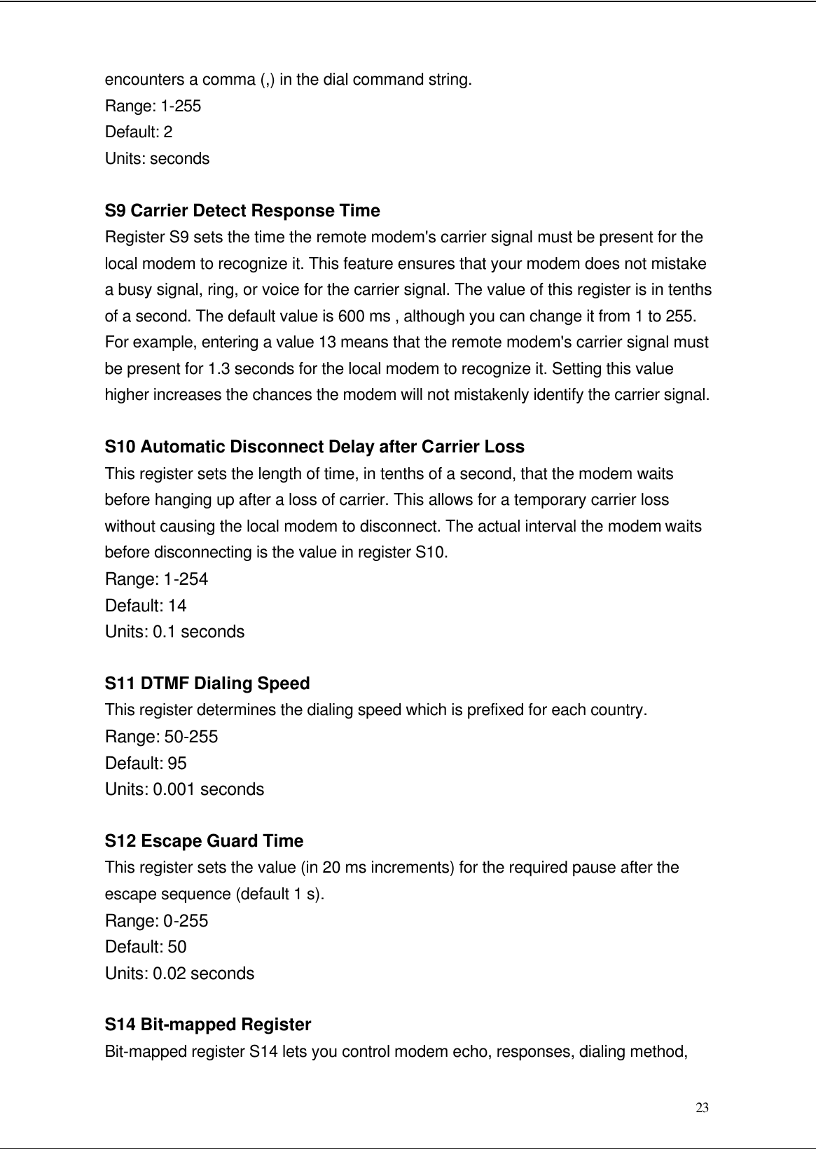  23 encounters a comma (,) in the dial command string. Range: 1-255 Default: 2 Units: seconds  S9 Carrier Detect Response Time Register S9 sets the time the remote modem&apos;s carrier signal must be present for the local modem to recognize it. This feature ensures that your modem does not mistake a busy signal, ring, or voice for the carrier signal. The value of this register is in tenths of a second. The default value is 600 ms , although you can change it from 1 to 255. For example, entering a value 13 means that the remote modem&apos;s carrier signal must be present for 1.3 seconds for the local modem to recognize it. Setting this value higher increases the chances the modem will not mistakenly identify the carrier signal.  S10 Automatic Disconnect Delay after Carrier Loss This register sets the length of time, in tenths of a second, that the modem waits before hanging up after a loss of carrier. This allows for a temporary carrier loss without causing the local modem to disconnect. The actual interval the modem waits before disconnecting is the value in register S10. Range: 1-254 Default: 14 Units: 0.1 seconds  S11 DTMF Dialing Speed This register determines the dialing speed which is prefixed for each country. Range: 50-255 Default: 95 Units: 0.001 seconds  S12 Escape Guard Time This register sets the value (in 20 ms increments) for the required pause after the escape sequence (default 1 s). Range: 0-255 Default: 50 Units: 0.02 seconds  S14 Bit-mapped Register Bit-mapped register S14 lets you control modem echo, responses, dialing method, 