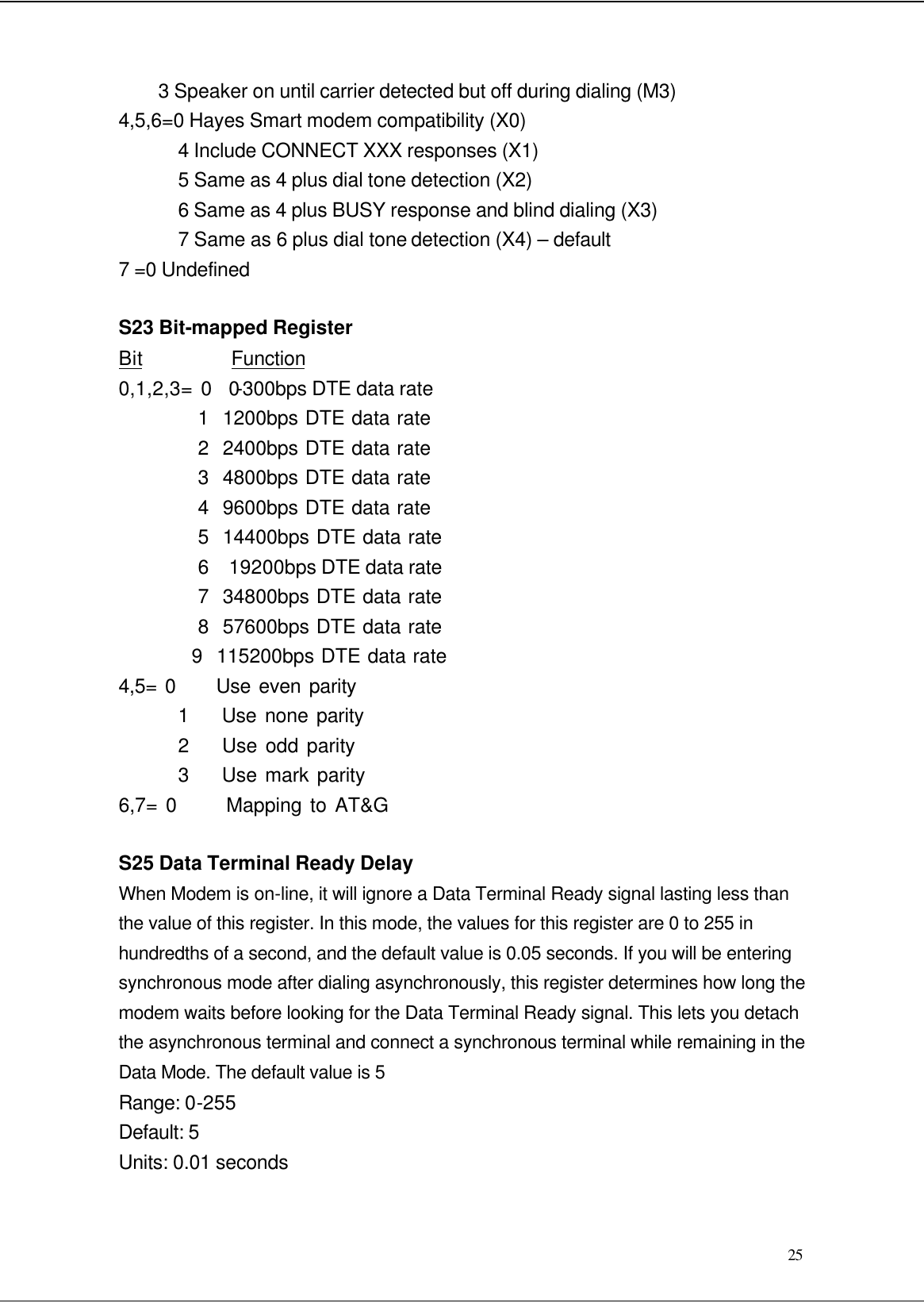  25 3 Speaker on until carrier detected but off during dialing (M3) 4,5,6=0 Hayes Smart modem compatibility (X0) 4 Include CONNECT XXX responses (X1) 5 Same as 4 plus dial tone detection (X2) 6 Same as 4 plus BUSY response and blind dialing (X3) 7 Same as 6 plus dial tone detection (X4) – default 7 =0 Undefined  S23 Bit-mapped Register Bit         Function 0,1,2,3= 0  0-300bps DTE data rate 1  1200bps DTE data rate 2  2400bps DTE data rate 3  4800bps DTE data rate 4  9600bps DTE data rate 5  14400bps DTE data rate 6  19200bps DTE data rate 7  34800bps DTE data rate 8  57600bps DTE data rate 9  115200bps DTE data rate 4,5= 0     Use even parity 1    Use none parity 2    Use odd parity 3    Use mark parity 6,7= 0      Mapping to AT&amp;G  S25 Data Terminal Ready Delay When Modem is on-line, it will ignore a Data Terminal Ready signal lasting less than the value of this register. In this mode, the values for this register are 0 to 255 in hundredths of a second, and the default value is 0.05 seconds. If you will be entering synchronous mode after dialing asynchronously, this register determines how long the modem waits before looking for the Data Terminal Ready signal. This lets you detach the asynchronous terminal and connect a synchronous terminal while remaining in the Data Mode. The default value is 5 Range: 0-255 Default: 5 Units: 0.01 seconds  