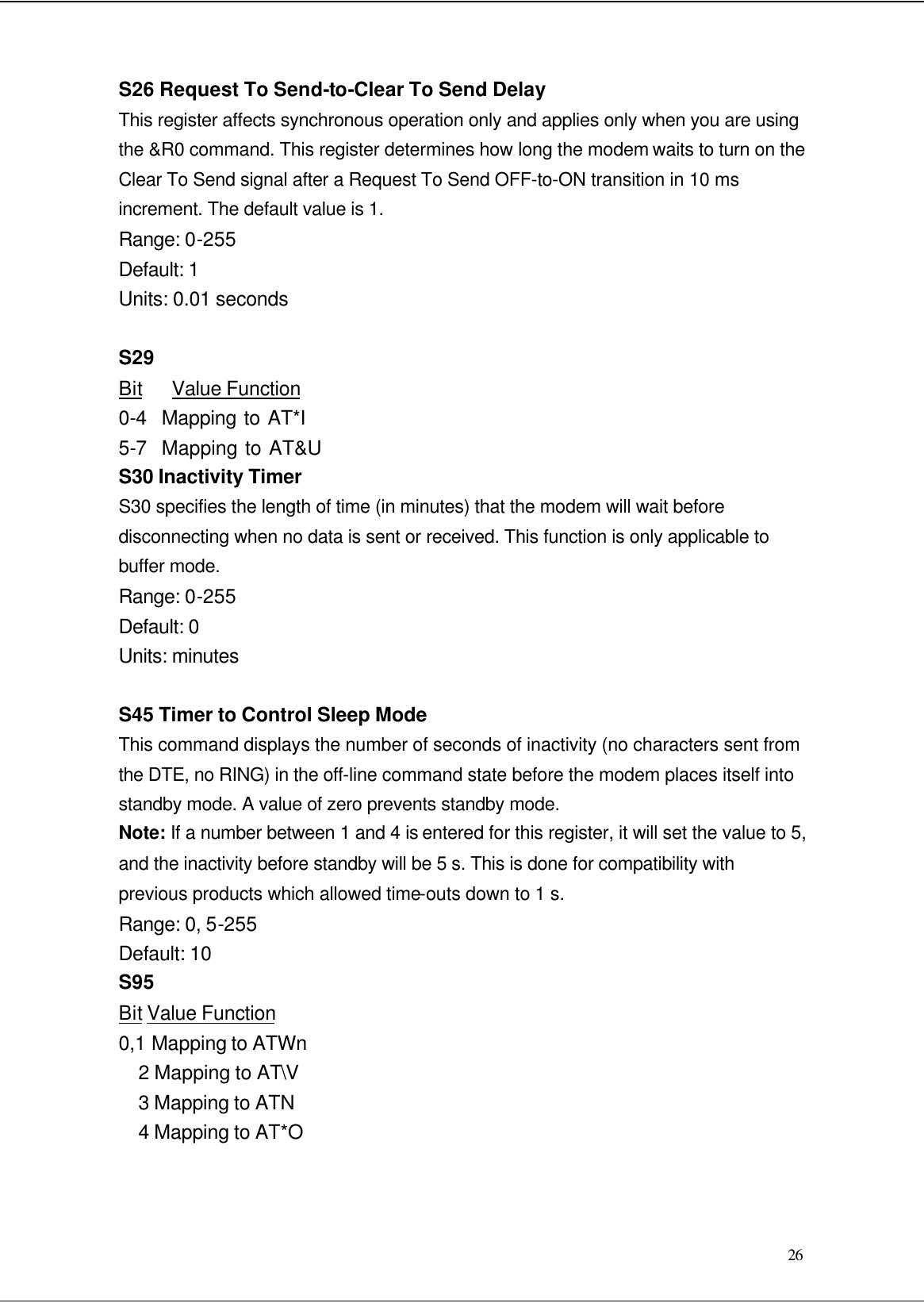  26 S26 Request To Send-to-Clear To Send Delay This register affects synchronous operation only and applies only when you are using the &amp;R0 command. This register determines how long the modem waits to turn on the Clear To Send signal after a Request To Send OFF-to-ON transition in 10 ms increment. The default value is 1. Range: 0-255 Default: 1 Units: 0.01 seconds  S29 Bit   Value Function 0-4  Mapping to AT*I 5-7  Mapping to AT&amp;U S30 Inactivity Timer S30 specifies the length of time (in minutes) that the modem will wait before disconnecting when no data is sent or received. This function is only applicable to buffer mode. Range: 0-255 Default: 0 Units: minutes  S45 Timer to Control Sleep Mode This command displays the number of seconds of inactivity (no characters sent from the DTE, no RING) in the off-line command state before the modem places itself into standby mode. A value of zero prevents standby mode. Note: If a number between 1 and 4 is entered for this register, it will set the value to 5, and the inactivity before standby will be 5 s. This is done for compatibility with previous products which allowed time-outs down to 1 s. Range: 0, 5-255 Default: 10 S95 Bit Value Function 0,1 Mapping to ATWn 2 Mapping to AT\V 3 Mapping to ATN 4 Mapping to AT*O  