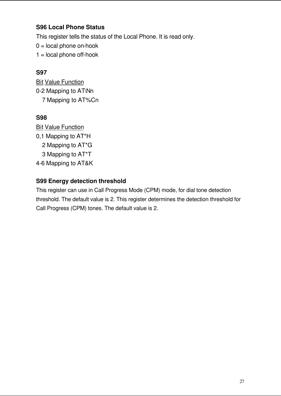  27 S96 Local Phone Status This register tells the status of the Local Phone. It is read only. 0 = local phone on-hook 1 = local phone off-hook  S97 Bit Value Function 0-2 Mapping to AT\Nn 7 Mapping to AT%Cn  S98 Bit Value Function 0,1 Mapping to AT*H 2 Mapping to AT*G 3 Mapping to AT*T 4-6 Mapping to AT&amp;K  S99 Energy detection threshold This register can use in Call Progress Mode (CPM) mode, for dial tone detection threshold. The default value is 2. This register determines the detection threshold for Call Progress (CPM) tones. The default value is 2.                  