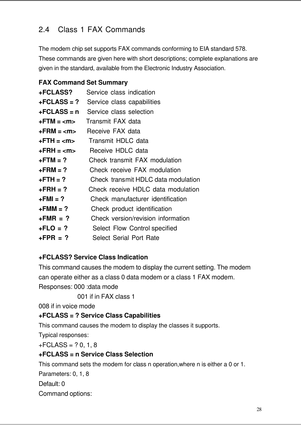  28 2.4   Class 1 FAX Commands  The modem chip set supports FAX commands conforming to EIA standard 578. These commands are given here with short descriptions; complete explanations are given in the standard, available from the Electronic Industry Association. FAX Command Set Summary +FCLASS?      Service class indication +FCLASS = ?   Service class capabilities +FCLASS = n   Service class selection +FTM = &lt;m&gt;    Transmit FAX data +FRM = &lt;m&gt;    Receive FAX data +FTH = &lt;m&gt;     Transmit HDLC data +FRH = &lt;m&gt;     Receive HDLC data +FTM = ?         Check transmit FAX modulation +FRM = ?        Check receive FAX modulation +FTH = ?        Check transmit HDLC data modulation +FRH = ?         Check receive HDLC data modulation +FMI = ?          Check manufacturer identification +FMM = ?         Check product identification +FMR = ?        Check version/revision information +FLO = ?         Select Flow Control specified +FPR = ?         Select Serial Port Rate  +FCLASS? Service Class Indication This command causes the modem to display the current setting. The modem can operate either as a class 0 data modem or a class 1 FAX modem. Responses: 000 :data mode 001 if in FAX class 1 008 if in voice mode +FCLASS = ? Service Class Capabilities This command causes the modem to display the classes it supports. Typical responses: +FCLASS = ? 0, 1, 8 +FCLASS = n Service Class Selection This command sets the modem for class n operation,where n is either a 0 or 1. Parameters: 0, 1, 8 Default: 0 Command options: 