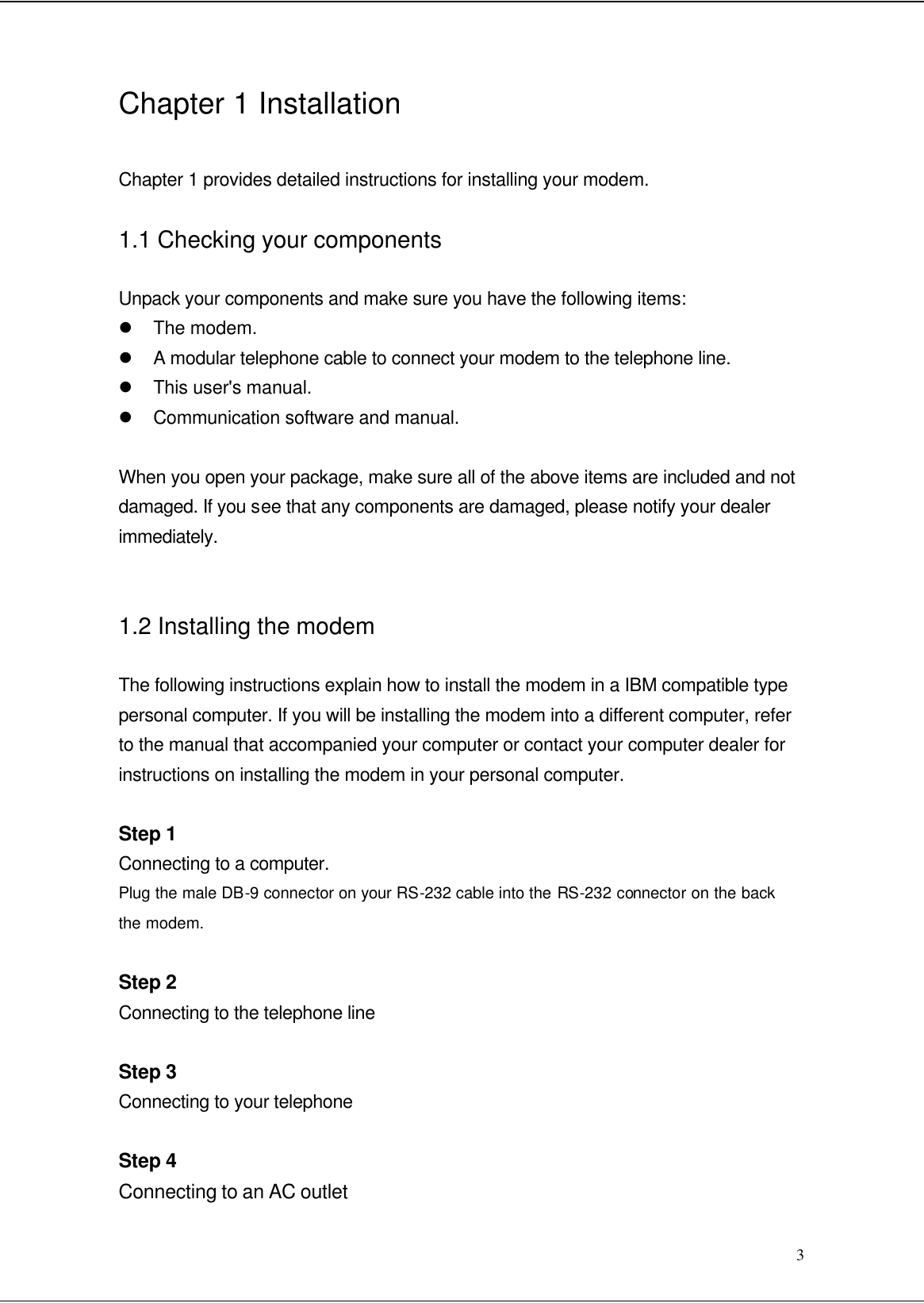  3 Chapter 1 Installation  Chapter 1 provides detailed instructions for installing your modem. 1.1 Checking your components Unpack your components and make sure you have the following items: l The modem. l A modular telephone cable to connect your modem to the telephone line. l This user&apos;s manual. l Communication software and manual.  When you open your package, make sure all of the above items are included and not damaged. If you see that any components are damaged, please notify your dealer immediately.  1.2 Installing the modem The following instructions explain how to install the modem in a IBM compatible type personal computer. If you will be installing the modem into a different computer, refer to the manual that accompanied your computer or contact your computer dealer for instructions on installing the modem in your personal computer.  Step 1 Connecting to a computer. Plug the male DB-9 connector on your RS-232 cable into the RS-232 connector on the back the modem.  Step 2 Connecting to the telephone line  Step 3 Connecting to your telephone  Step 4 Connecting to an AC outlet 