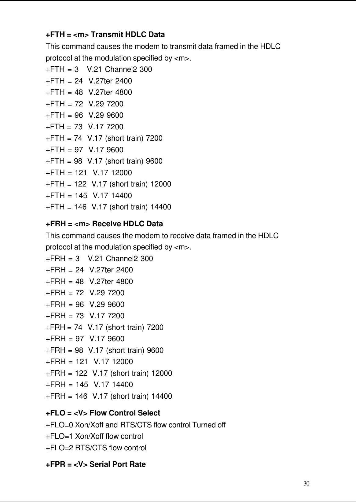  30 +FTH = &lt;m&gt; Transmit HDLC Data This command causes the modem to transmit data framed in the HDLC protocol at the modulation specified by &lt;m&gt;. +FTH = 3   V.21 Channel2 300 +FTH = 24  V.27ter 2400 +FTH = 48  V.27ter 4800 +FTH = 72  V.29 7200 +FTH = 96  V.29 9600 +FTH = 73  V.17 7200 +FTH = 74  V.17 (short train) 7200 +FTH = 97  V.17 9600 +FTH = 98  V.17 (short train) 9600 +FTH = 121  V.17 12000 +FTH = 122  V.17 (short train) 12000 +FTH = 145  V.17 14400 +FTH = 146  V.17 (short train) 14400 +FRH = &lt;m&gt; Receive HDLC Data This command causes the modem to receive data framed in the HDLC protocol at the modulation specified by &lt;m&gt;. +FRH = 3   V.21 Channel2 300 +FRH = 24  V.27ter 2400 +FRH = 48  V.27ter 4800 +FRH = 72  V.29 7200 +FRH = 96  V.29 9600 +FRH = 73  V.17 7200 +FRH = 74  V.17 (short train) 7200 +FRH = 97  V.17 9600 +FRH = 98  V.17 (short train) 9600 +FRH = 121  V.17 12000 +FRH = 122  V.17 (short train) 12000 +FRH = 145  V.17 14400 +FRH = 146  V.17 (short train) 14400 +FLO = &lt;V&gt; Flow Control Select +FLO=0 Xon/Xoff and RTS/CTS flow control Turned off +FLO=1 Xon/Xoff flow control +FLO=2 RTS/CTS flow control +FPR = &lt;V&gt; Serial Port Rate 