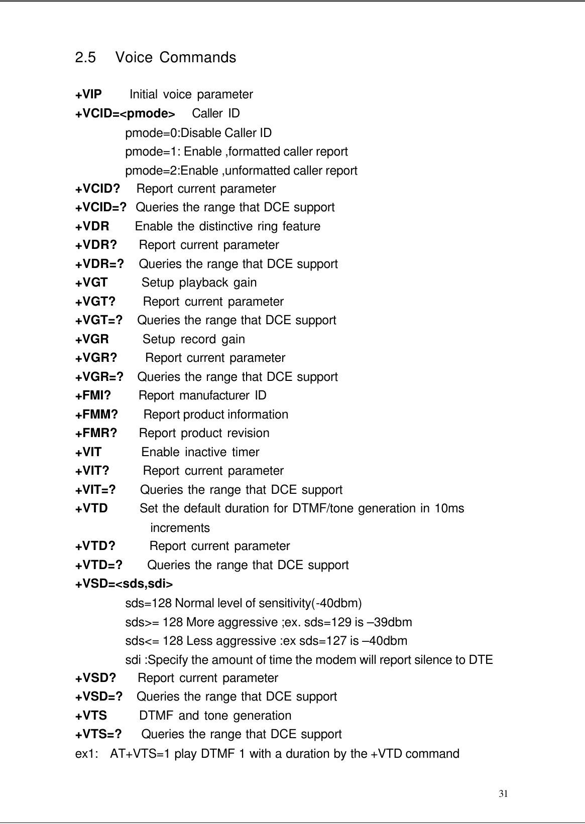  31 2.5   Voice Commands  +VIP     Initial voice parameter +VCID=&lt;pmode&gt;   Caller ID pmode=0:Disable Caller ID pmode=1: Enable ,formatted caller report pmode=2:Enable ,unformatted caller report +VCID?    Report current parameter +VCID=?  Queries the range that DCE support +VDR      Enable the distinctive ring feature +VDR?     Report current parameter +VDR=?    Queries the range that DCE support +VGT      Setup playback gain +VGT?     Report current parameter +VGT=?    Queries the range that DCE support +VGR      Setup record gain +VGR?     Report current parameter +VGR=?   Queries the range that DCE support +FMI?      Report manufacturer ID +FMM?     Report product information +FMR?     Report product revision +VIT       Enable inactive timer +VIT?       Report current parameter +VIT=?     Queries the range that DCE support +VTD       Set the default duration for DTMF/tone generation in 10ms increments +VTD?      Report current parameter +VTD=?      Queries the range that DCE support +VSD=&lt;sds,sdi&gt; sds=128 Normal level of sensitivity(-40dbm) sds&gt;= 128 More aggressive ;ex. sds=129 is –39dbm sds&lt;= 128 Less aggressive :ex sds=127 is –40dbm sdi :Specify the amount of time the modem will report silence to DTE +VSD?    Report current parameter +VSD=?   Queries the range that DCE support +VTS       DTMF and tone generation +VTS=?     Queries the range that DCE support ex1:   AT+VTS=1 play DTMF 1 with a duration by the +VTD command 