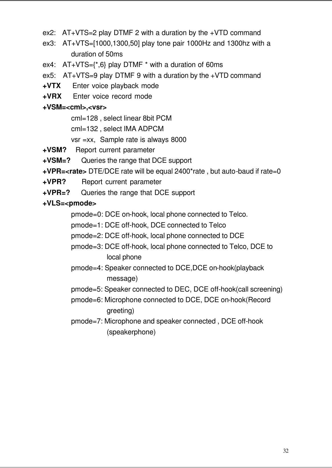  32 ex2:   AT+VTS=2 play DTMF 2 with a duration by the +VTD command ex3:   AT+VTS=[1000,1300,50] play tone pair 1000Hz and 1300hz with a duration of 50ms ex4:   AT+VTS={*,6} play DTMF * with a duration of 60ms ex5:   AT+VTS=9 play DTMF 9 with a duration by the +VTD command +VTX     Enter voice playback mode +VRX    Enter voice record mode +VSM=&lt;cml&gt;,&lt;vsr&gt; cml=128 , select linear 8bit PCM cml=132 , select IMA ADPCM vsr =xx,  Sample rate is always 8000 +VSM?    Report current parameter +VSM=?    Queries the range that DCE support +VPR=&lt;rate&gt; DTE/DCE rate will be equal 2400*rate , but auto-baud if rate=0 +VPR?      Report current parameter +VPR=?     Queries the range that DCE support +VLS=&lt;pmode&gt; pmode=0: DCE on-hook, local phone connected to Telco. pmode=1: DCE off-hook, DCE connected to Telco pmode=2: DCE off-hook, local phone connected to DCE pmode=3: DCE off-hook, local phone connected to Telco, DCE to local phone pmode=4: Speaker connected to DCE,DCE on-hook(playback message) pmode=5: Speaker connected to DEC, DCE off-hook(call screening) pmode=6: Microphone connected to DCE, DCE on-hook(Record greeting) pmode=7: Microphone and speaker connected , DCE off-hook (speakerphone)          