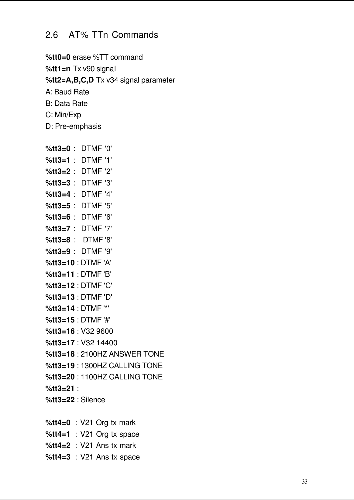  33 2.6   AT% TTn Commands  %tt0=0 erase %TT command %tt1=n Tx v90 signal %tt2=A,B,C,D Tx v34 signal parameter A: Baud Rate B: Data Rate C: Min/Exp D: Pre-emphasis  %tt3=0 :  DTMF &apos;0&apos; %tt3=1 :  DTMF &apos;1&apos; %tt3=2 :  DTMF &apos;2&apos; %tt3=3 :  DTMF &apos;3&apos; %tt3=4 :  DTMF &apos;4&apos; %tt3=5 :  DTMF &apos;5&apos; %tt3=6 :  DTMF &apos;6&apos; %tt3=7 :  DTMF &apos;7&apos; %tt3=8 :  DTMF &apos;8&apos; %tt3=9 :  DTMF &apos;9&apos; %tt3=10 : DTMF &apos;A&apos; %tt3=11 : DTMF &apos;B&apos; %tt3=12 : DTMF &apos;C&apos; %tt3=13 : DTMF &apos;D&apos; %tt3=14 : DTMF &apos;*&apos; %tt3=15 : DTMF &apos;#&apos; %tt3=16 : V32 9600 %tt3=17 : V32 14400 %tt3=18 : 2100HZ ANSWER TONE %tt3=19 : 1300HZ CALLING TONE %tt3=20 : 1100HZ CALLING TONE %tt3=21 : %tt3=22 : Silence  %tt4=0  : V21 Org tx mark %tt4=1  : V21 Org tx space %tt4=2  : V21 Ans tx mark %tt4=3  : V21 Ans tx space 