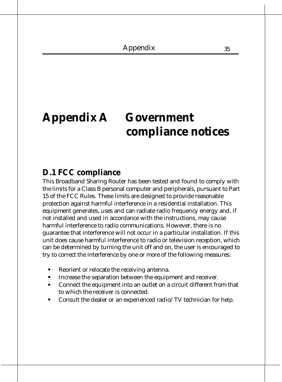   Heritage Series ADSL Bridge/ Router 35Appendix     Appendix A  Government compliance notices    D.1 FCC compliance This Broadband Sharing Router has been tested and found to comply with the limits for a Class B personal computer and peripherals, pursuant to Part 15 of the FCC Rules. These limits are designed to provide reasonable protection against harmful interference in a residential installation. This equipment generates, uses and can radiate radio frequency energy and, if not installed and used in accordance with the instructions, may cause harmful interference to radio communications. However, there is no guarantee that interference will not occur in a particular installation. If this unit does cause harmful interference to radio or television reception, which can be determined by turning the unit off and on, the user is encouraged to try to correct the interference by one or more of the following measures:  •  Reorient or relocate the receiving antenna. •  Increase the separation between the equipment and receiver. •  Connect the equipment into an outlet on a circuit different from that to which the receiver is connected. •  Consult the dealer or an experienced radio/TV technician for help. 