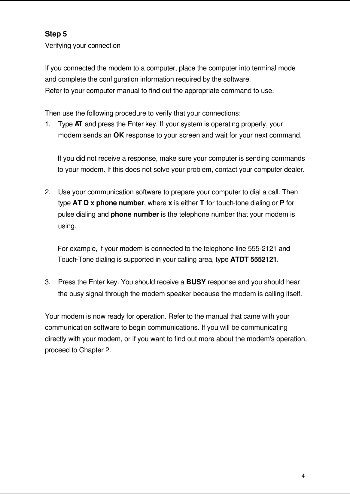  4 Step 5 Verifying your connection  If you connected the modem to a computer, place the computer into terminal mode and complete the configuration information required by the software. Refer to your computer manual to find out the appropriate command to use.  Then use the following procedure to verify that your connections: 1. Type AT  and press the Enter key. If your system is operating properly, your modem sends an OK response to your screen and wait for your next command.  If you did not receive a response, make sure your computer is sending commands to your modem. If this does not solve your problem, contact your computer dealer.  2. Use your communication software to prepare your computer to dial a call. Then type AT D x phone number, where x is either T for touch-tone dialing or P for pulse dialing and phone number is the telephone number that your modem is using.    For example, if your modem is connected to the telephone line 555-2121 and Touch-Tone dialing is supported in your calling area, type ATDT 5552121.  3. Press the Enter key. You should receive a BUSY response and you should hear the busy signal through the modem speaker because the modem is calling itself.  Your modem is now ready for operation. Refer to the manual that came with your communication software to begin communications. If you will be communicating directly with your modem, or if you want to find out more about the modem&apos;s operation, proceed to Chapter 2.          