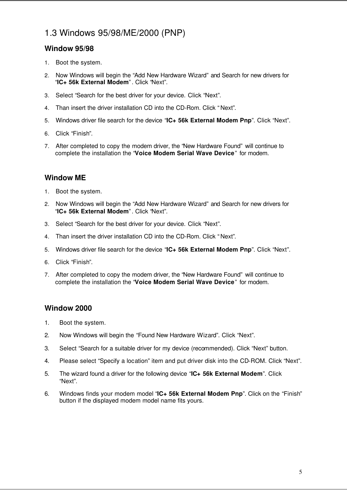  5 1.3 Windows 95/98/ME/2000 (PNP)  Window 95/98 1. Boot the system. 2. Now Windows will begin the “Add New Hardware Wizard” and Search for new drivers for “IC+ 56k External Modem”. Click “Next”. 3. Select “Search for the best driver for your device. Click “Next”.  4. Than insert the driver installation CD into the CD-Rom. Click “Next”. 5. Windows driver file search for the device “IC+ 56k External Modem Pnp”. Click “Next”. 6. Click “Finish”.  7. After completed to copy the modem driver, the “New Hardware Found” will continue to complete the installation the “Voice Modem Serial Wave Device” for modem.  Window ME 1. Boot the system. 2. Now Windows will begin the “Add New Hardware Wizard” and Search for new drivers for “IC+ 56k External Modem”. Click “Next”. 3. Select “Search for the best driver for your device. Click “Next”.  4. Than insert the driver installation CD into the CD-Rom. Click “Next”. 5. Windows driver file search for the device “IC+ 56k External Modem Pnp”. Click “Next”. 6. Click “Finish”.  7. After completed to copy the modem driver, the “New Hardware Found” will continue to complete the installation the “Voice Modem Serial Wave Device” for modem.  Window 2000 1. Boot the system. 2. Now Windows will begin the “Found New Hardware Wizard”. Click “Next”. 3. Select “Search for a suitable driver for my device (recommended). Click “Next” button. 4. Please select “Specify a location” item and put driver disk into the CD-ROM. Click “Next”. 5. The wizard found a driver for the following device “IC+ 56k External Modem”. Click “Next”. 6. Windows finds your modem model “IC+ 56k External Modem Pnp”. Click on the “Finish” button if the displayed modem model name fits yours.      