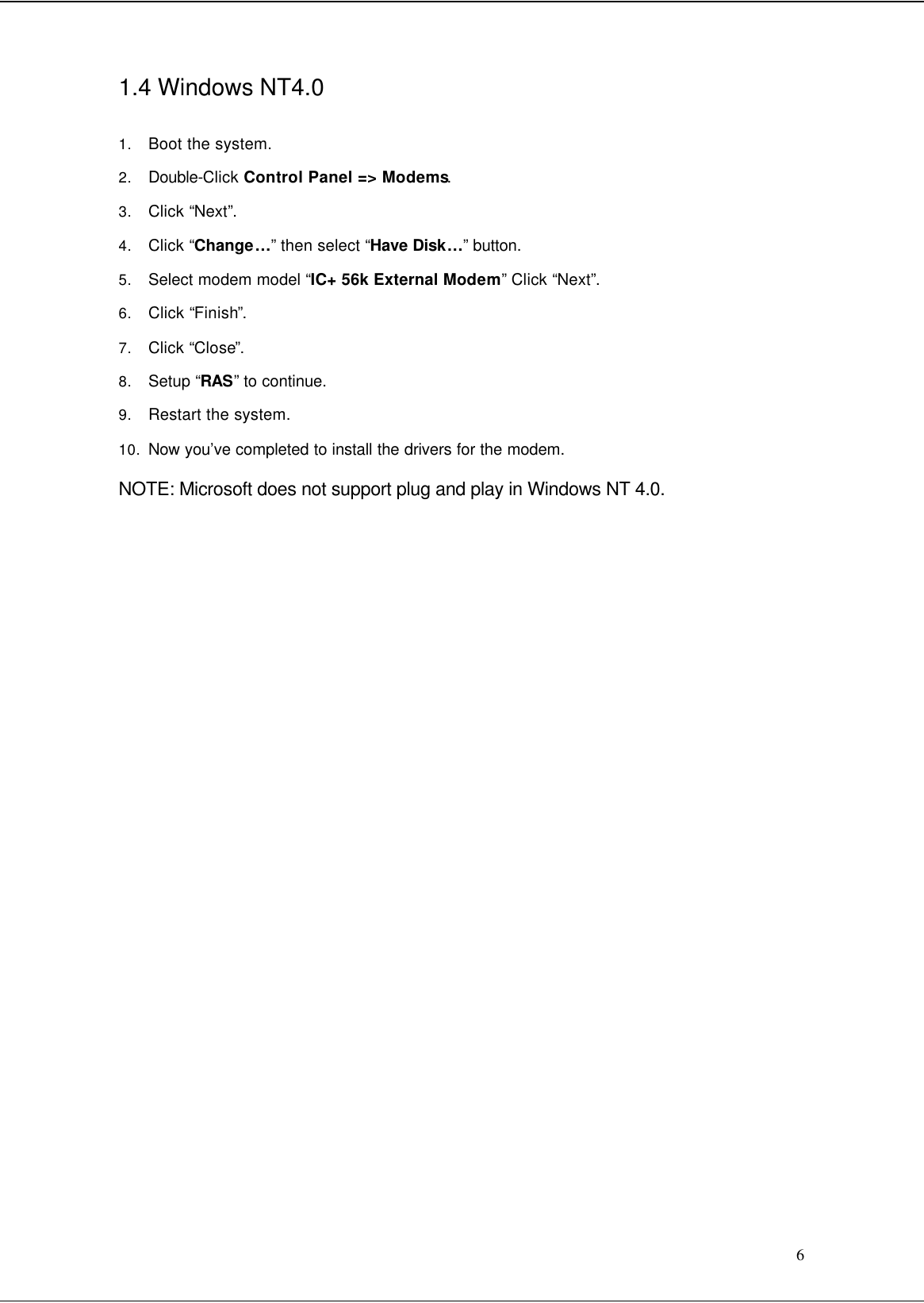  6 1.4 Windows NT4.0  1. Boot the system. 2. Double-Click Control Panel =&gt; Modems. 3. Click “Next”. 4. Click “Change…” then select “Have Disk…” button. 5. Select modem model “IC+ 56k External Modem” Click “Next”. 6. Click “Finish”.  7. Click “Close”. 8. Setup “RAS” to continue. 9. Restart the system. 10. Now you’ve completed to install the drivers for the modem. NOTE: Microsoft does not support plug and play in Windows NT 4.0.                          