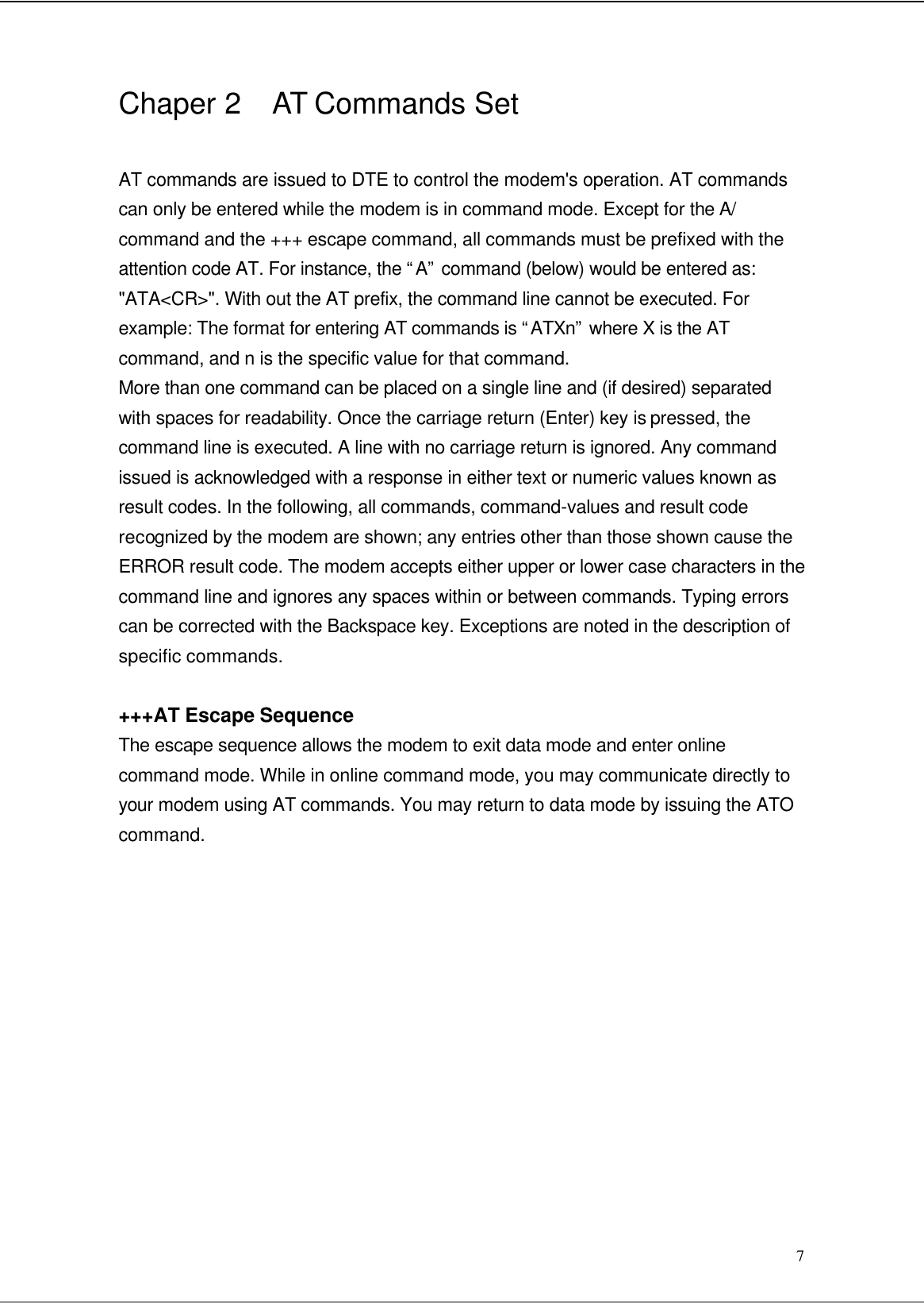  7 Chaper 2  AT Commands Set  AT commands are issued to DTE to control the modem&apos;s operation. AT commands can only be entered while the modem is in command mode. Except for the A/ command and the +++ escape command, all commands must be prefixed with the attention code AT. For instance, the “A” command (below) would be entered as: &quot;ATA&lt;CR&gt;&quot;. With out the AT prefix, the command line cannot be executed. For example: The format for entering AT commands is “ATXn” where X is the AT command, and n is the specific value for that command. More than one command can be placed on a single line and (if desired) separated with spaces for readability. Once the carriage return (Enter) key is pressed, the command line is executed. A line with no carriage return is ignored. Any command issued is acknowledged with a response in either text or numeric values known as result codes. In the following, all commands, command-values and result code recognized by the modem are shown; any entries other than those shown cause the ERROR result code. The modem accepts either upper or lower case characters in the command line and ignores any spaces within or between commands. Typing errors can be corrected with the Backspace key. Exceptions are noted in the description of specific commands.  +++AT Escape Sequence The escape sequence allows the modem to exit data mode and enter online command mode. While in online command mode, you may communicate directly to your modem using AT commands. You may return to data mode by issuing the ATO command.             