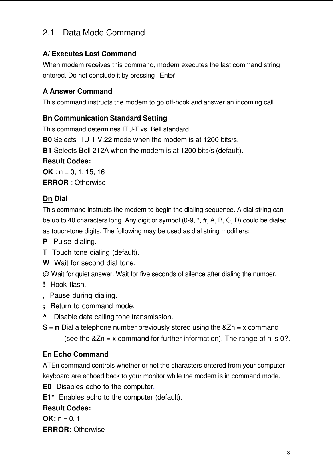  8 2.1 Data Mode Command  A/ Executes Last Command When modem receives this command, modem executes the last command string entered. Do not conclude it by pressing “Enter”. A Answer Command This command instructs the modem to go off-hook and answer an incoming call. Bn Communication Standard Setting This command determines ITU-T vs. Bell standard. B0 Selects ITU-T V.22 mode when the modem is at 1200 bits/s. B1 Selects Bell 212A when the modem is at 1200 bits/s (default). Result Codes: OK : n = 0, 1, 15, 16 ERROR : Otherwise Dn Dial This command instructs the modem to begin the dialing sequence. A dial string can be up to 40 characters long. Any digit or symbol (0-9, *, #, A, B, C, D) could be dialed as touch-tone digits. The following may be used as dial string modifiers: P  Pulse dialing. T  Touch tone dialing (default). W  Wait for second dial tone. @ Wait for quiet answer. Wait for five seconds of silence after dialing the number. !  Hook flash. ,  Pause during dialing. ;  Return to command mode. ^  Disable data calling tone transmission. S = n Dial a telephone number previously stored using the &amp;Zn = x command (see the &amp;Zn = x command for further information). The range of n is 0?. En Echo Command ATEn command controls whether or not the characters entered from your computer keyboard are echoed back to your monitor while the modem is in command mode. E0  Disables echo to the computer. E1*  Enables echo to the computer (default). Result Codes: OK: n = 0, 1 ERROR: Otherwise 