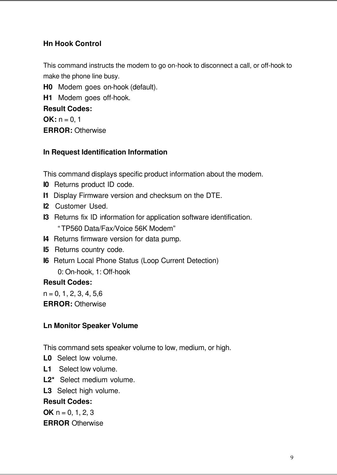  9 Hn Hook Control This command instructs the modem to go on-hook to disconnect a call, or off-hook to make the phone line busy. H0  Modem goes on-hook (default). H1  Modem goes off-hook. Result Codes: OK: n = 0, 1 ERROR: Otherwise In Request Identification Information This command displays specific product information about the modem. I0  Returns product ID code. I1  Display Firmware version and checksum on the DTE. I2  Customer Used. I3  Returns fix ID information for application software identification.   “TP560 Data/Fax/Voice 56K Modem” I4  Returns firmware version for data pump. I5  Returns country code. I6  Return Local Phone Status (Loop Current Detection) 0: On-hook, 1: Off-hook Result Codes: n = 0, 1, 2, 3, 4, 5,6 ERROR: Otherwise Ln Monitor Speaker Volume This command sets speaker volume to low, medium, or high. L0  Select low volume. L1  Select low volume. L2*  Select medium volume. L3  Select high volume. Result Codes: OK n = 0, 1, 2, 3 ERROR Otherwise 