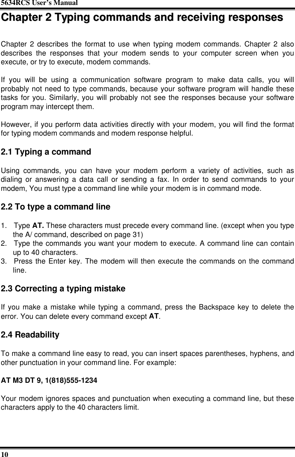 5634RCS User’s Manual10CChhaapptteerr  22  TTyyppiinngg  ccoommmmaannddss  aanndd  rreecceeiivviinngg  rreessppoonnsseessChapter 2 describes the format to use when typing modem commands. Chapter 2 alsodescribes the responses that your modem sends to your computer screen when youexecute, or try to execute, modem commands.If you will be using a communication software program to make data calls, you willprobably not need to type commands, because your software program will handle thesetasks for you. Similarly, you will probably not see the responses because your softwareprogram may intercept them.However, if you perform data activities directly with your modem, you will find the formatfor typing modem commands and modem response helpful.2.1 Typing a commandUsing commands, you can have your modem perform a variety of activities, such asdialing or answering a data call or sending a fax. In order to send commands to yourmodem, You must type a command line while your modem is in command mode.2.2 To type a command line1. Type AT. These characters must precede every command line. (except when you typethe A/ command, described on page 31)2. Type the commands you want your modem to execute. A command line can containup to 40 characters.3. Press the Enter key. The modem will then execute the commands on the commandline.2.3 Correcting a typing mistakeIf you make a mistake while typing a command, press the Backspace key to delete theerror. You can delete every command except AT.2.4 ReadabilityTo make a command line easy to read, you can insert spaces parentheses, hyphens, andother punctuation in your command line. For example:AT M3 DT 9, 1(818)555-1234Your modem ignores spaces and punctuation when executing a command line, but thesecharacters apply to the 40 characters limit.