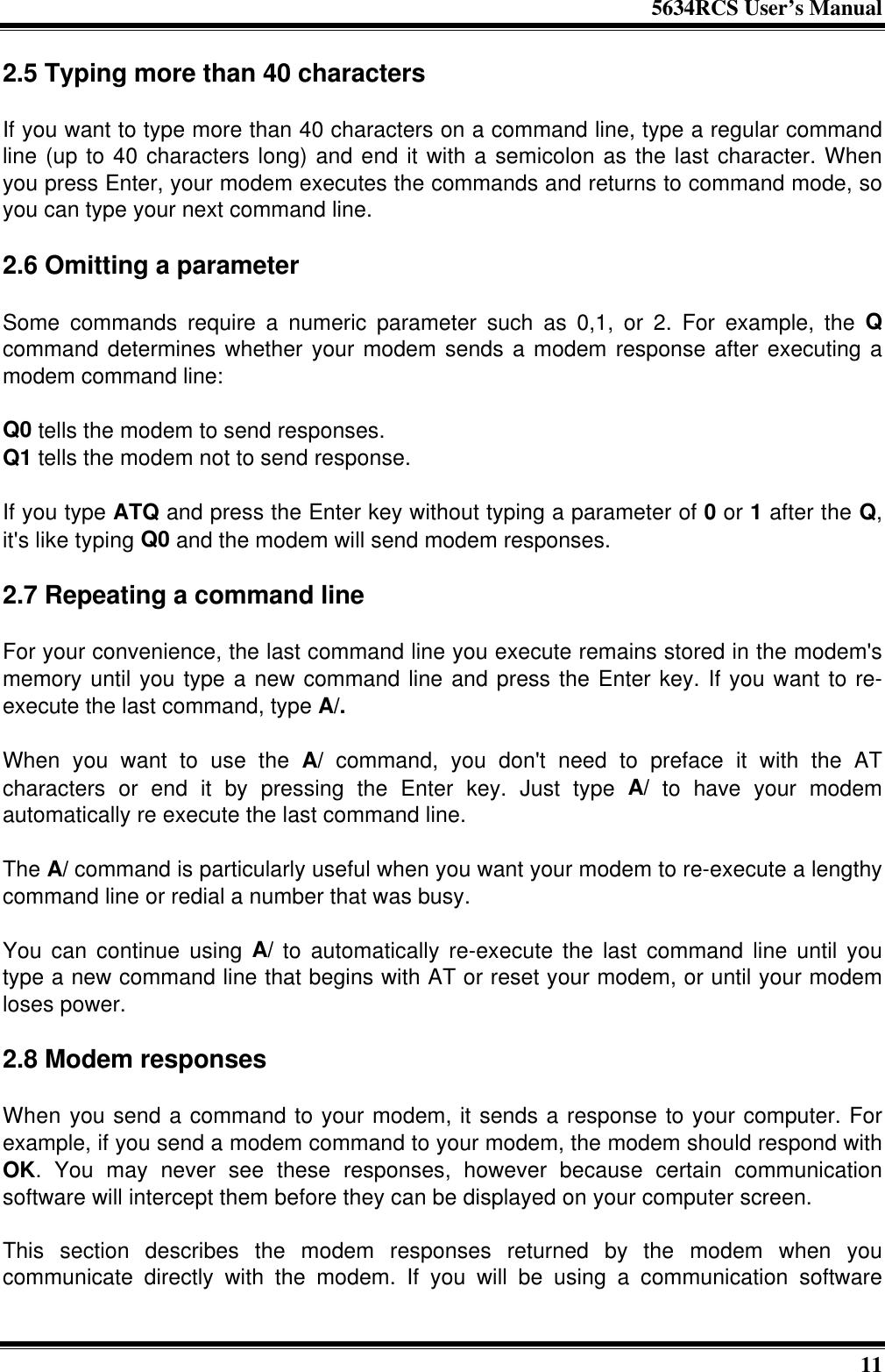 5634RCS User’s Manual112.5 Typing more than 40 charactersIf you want to type more than 40 characters on a command line, type a regular commandline (up to 40 characters long) and end it with a semicolon as the last character. Whenyou press Enter, your modem executes the commands and returns to command mode, soyou can type your next command line.2.6 Omitting a parameterSome commands require a numeric parameter such as 0,1, or 2. For example, the Qcommand determines whether your modem sends a modem response after executing amodem command line:Q0 tells the modem to send responses.Q1 tells the modem not to send response.If you type ATQ and press the Enter key without typing a parameter of 0 or 1 after the Q,it&apos;s like typing Q0 and the modem will send modem responses.2.7 Repeating a command lineFor your convenience, the last command line you execute remains stored in the modem&apos;smemory until you type a new command line and press the Enter key. If you want to re-execute the last command, type A/.When you want to use the A/ command, you don&apos;t need to preface it with the ATcharacters or end it by pressing the Enter key. Just type A/ to have your modemautomatically re execute the last command line.The A/ command is particularly useful when you want your modem to re-execute a lengthycommand line or redial a number that was busy.You can continue using A/ to automatically re-execute the last command line until youtype a new command line that begins with AT or reset your modem, or until your modemloses power.2.8 Modem responsesWhen you send a command to your modem, it sends a response to your computer. Forexample, if you send a modem command to your modem, the modem should respond withOK. You may never see these responses, however because certain communicationsoftware will intercept them before they can be displayed on your computer screen.This section describes the modem responses returned by the modem when youcommunicate directly with the modem. If you will be using a communication software